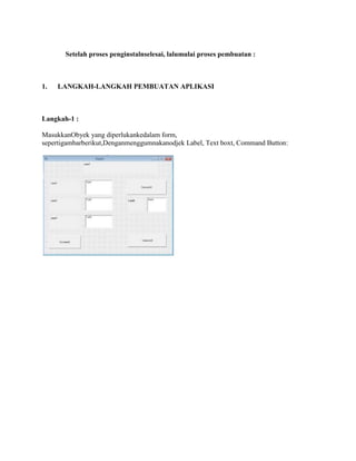 Setelah proses penginstalnselesai, lalumulai proses pembuatan :
1. LANGKAH-LANGKAH PEMBUATAN APLIKASI
Langkah-1 :
MasukkanObyek yang diperlukankedalam form,
sepertigambarberikut,Denganmenggumnakanodjek Label, Text boxt, Command Button:
 