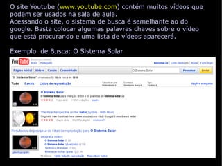 O site Youtube ( www.youtube.com ) contém muitos vídeos que podem ser usados na sala de aula. Acessando o site, o sistema de busca é semelhante ao do google. Basta colocar algumas palavras chaves sobre o vídeo que está procurando e uma lista de vídeos aparecerá. Exemplo  de Busca: O Sistema Solar 