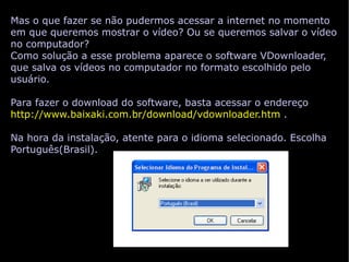 Mas o que fazer se não pudermos acessar a internet no momento em que queremos mostrar o vídeo? Ou se queremos salvar o vídeo no computador? Como solução a esse problema aparece o software VDownloader, que salva os vídeos no computador no formato escolhido pelo usuário. Para fazer o download do software, basta acessar o endereço  http://www.baixaki.com.br/download/vdownloader.htm   . Na hora da instalação, atente para o idioma selecionado. Escolha Português(Brasil). 