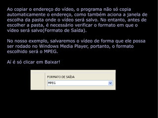 Ao copiar o endereço do vídeo, o programa não só copia automaticamente o endereço, como também aciona a janela de escolha da pasta onde o vídeo será salvo. No entanto, antes de escolher a pasta, é necessário verificar o formato em que o vídeo será salvo(Formato de Saída). No nosso exemplo, salvaremos o vídeo de forma que ele possa ser rodado no Windows Media Player, portanto, o formato escolhido será o MPEG. Aí é só clicar em Baixar! 