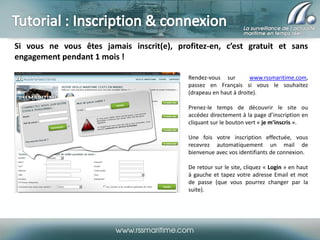 Si vous ne vous êtes jamais inscrit(e), profitez-en, c’est gratuit et sans
engagement pendant 1 mois !
Rendez-vous sur
www.rssmaritime.com,
passez en Français si vous le souhaitez
(drapeau en haut à droite).
Prenez-le temps de découvrir le site ou
accédez directement à la page d’inscription en
cliquant sur le bouton vert « je m’inscris ».
Une fois votre inscription effectuée, vous
recevrez automatiquement un mail de
bienvenue avec vos identifiants de connexion.

De retour sur le site, cliquez « Login » en haut
à gauche et tapez votre adresse Email et mot
de passe (que vous pourrez changer par la
suite).

 