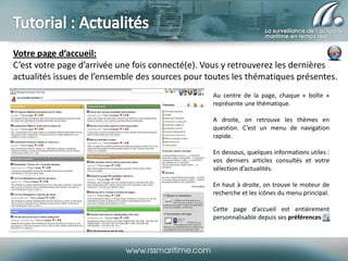 Votre page d’accueil:
C’est votre page d’arrivée une fois connecté(e). Vous y retrouverez les dernières
actualités issues de l’ensemble des sources pour toutes les thématiques présentes.
Au centre de la page, chaque « boîte »
représente une thématique.
A droite, on retrouve les thèmes en
question. C’est un menu de navigation
rapide.
En dessous, quelques informations utiles :
vos derniers articles consultés et votre
sélection d’actualités.
En haut à droite, on trouve le moteur de
recherche et les icônes du menu principal.
Cette page d’accueil est entièrement
personnalisable depuis ses préférences

 