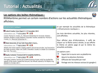 Les options des boîtes thématiques :
RSSMaritime permet un certain nombre d’actions sur les actualités thématiques
affichées.
Ici par exemple les actualités de la thématique
« Infrastructures nautiques ».
Les trois dernières actualités, les plus récentes,
sont affichées.
Pour afficher plus d’informations, il suffit de
cliquer sur la flèche verte à droite, ce qui affiche
le thème en pleine page et par là même les
actualités archivées.
Les options sont :
Export de la source vers sa plateforme
Ajout à la sélection d’articles
Diffusion de l’actualité par mail
Partage vers les réseaux sociaux (ici google+)

 