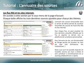 Les flux RSS et les sites Internet:
On accède à cette section par le sous-menu de la page d’accueil.
Chaque boîte affiche les trois dernières sources ajoutées pour chacun des thèmes.
L’annuaire des sources (inaccessible dans
la version de démo) permet de visualiser
l’ensemble des sources de l’outil (flux RSS
et sites internet)
Pour chaque flux, on peut visualiser les
trois dernières actualités diffusées par le
flux et exporter ce dernier vers sa
plateforme de surveillance personnalisée.
Pour l’annuaire de site, une fonctionnalité
de filtrage permet de visualiser les sites
par type (site d’entreprise, site
institutionnel…)
Notez aussi qu’il est possible d’ajouter de
nouvelles sources (en haut à droite) et
ainsi contribuer à l’enrichissement de ce
sourcing collaboratif (voir ci-après).

 