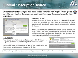 En combinant les technologies de « parse » et de « crawl », rien de plus simple que de
surveiller les actualités des sites internet via leur flux rss, ou de rechercher sur les sites
eux-mêmes…
AJOUT DE FLUX RSS
Pour ajouter un flux rss, il suffit de cliquer sur « ajouter une source »
à partir de l’annuaire des flux, puis de renseigner le thème
(classement), la langue de la source, et enfin de copier/coller l’adresse
du flux rss.
Note : Le sourcing étant collaboratif et pour des raisons de respect du
droit d’auteur, nos outils thématiques ne disposent pas de notre
générateur de flux RSS (disponible uniquement sur nos outils surmesure, pour plus de détails, contactez nous).
AJOUT DE SITES
Pour ajouter un site internet au bookmark, il suffit de cliquer sur
« ajouter un site aux bookmarks » à partir de l’annuaire de sites.
Plus complet, il permet de spécifier le type du site, et de préciser des
informations complémentaires liées au type de site.
Note : Afin de garantir la pertinence du sourcing, chaque contribution est soumise à une validation par nos équipes.

 