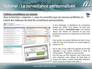 L’ultime surveillance sur mesure
Avec la fonction « exporter », vous ne surveillez que vos sources préférées en
créant des tableaux de bord de surveillance personnalisés.
A titre d’exemple, la plateforme de surveillance
dispose par défaut d’un tableau de bord prérempli, intitulé « rssmaritime news » qui reprend
chacun des thèmes du domaine et que vous
pouvez personnaliser en supprimant ou fusionnant
les boites.
Pour ajouter vos propres tableaux de bord, il vous
suffit de créer et de nommer un nouvel onglet en
cliquant sur .
Par la suite, il vous suffira d’y importer les flux RSS
répondant à vos centres d’intérêt (à l’aide de
l’icône Export
présent sur tous les flux).
Une fois tous vos flux importés, vous n’aurez plus
qu’à customiser votre tableau de bord (titre et
couleur des boites, nombre d’actualités affichées,
fusion de plusieurs boites entre elles…).

 