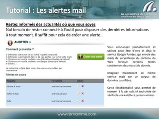 Restez informés des actualités où que vous soyez
Nul besoin de rester connecté à l’outil pour disposer des dernières informations
à tout moment. Il suffit pour cela de créer une alerte…
Vous connaissez probablement et
utilisez peut être d’ores et déjà le
service Google Alertes, qui envoie des
mails de surveillance du contenu du
Web
lorsque
certains
textes
contiennent des mots clés donnés.
Imaginez maintenant ce même
service mais sur un corpus de
données qualifiées.
Cette fonctionnalité vous permet de
recevoir à la périodicité souhaitée de
véritables newsletters personnalisées.

 