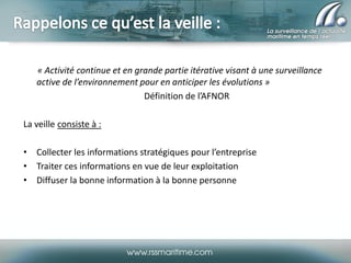 « Activité continue et en grande partie itérative visant à une surveillance
active de l’environnement pour en anticiper les évolutions »
Définition de l’AFNOR
La veille consiste à :

• Collecter les informations stratégiques pour l’entreprise
• Traiter ces informations en vue de leur exploitation
• Diffuser la bonne information à la bonne personne

 