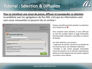 Pour se constituer une revue de presse, diffuser et sauvegarder sa sélection
Le problème avec les agrégateurs de flux RSS, c’est que les informations sont
sans cesse renouvelées et passent vite en archive !
Chaque actualité peut être ajoutée à sa sélection
d’un simple clic sur
Pour visualiser votre sélection, il vous suffit par
la suite d’y accéder depuis la page d’actualités
(fonctionnalité «sélection» accessible en colonne
de droite).
Sur votre sélection, vous pouvez :
- Supprimer les articles une fois lus ou décider de
les conserver pour une utilisation ultérieure
- Procéder à des envois groupés d’actualités
(revue de presse) à un ou plusieurs destinataires
(adresses email séparées par des points-virgules)
ou encore à vous-mêmes.

 
