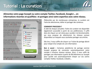 Alimentez votre page Scoopit ou votre compte Twitter, Facebook, Google+… en
informations récentes et qualifiées et partagez ainsi votre expertise avec votre réseau.
Plébiscitée par de nombreuses entreprises, la curation est
l’acte de sélectionner, éditer et partager des contenus.
COMMENT PROCEDER ?
A côté de chaque actualité, l’icône de curation est disponible
(également accessible à partir de vos préférences). Il suffit
donc de cliquer sur cet icône pour accéder à la fonctionnalité,
qui vous propose de sélectionner les réseaux sociaux
disponibles sur lesquels vous souhaitez partager vos articles.
Dès lors, il vous suffira de cliquer sur l’icône de partage désiré
pour relayer d’un simple clic une information.
Bon à savoir : Certaines plateforme de partage comme
ScoopIt propose de connecter automatiquement votre
compte à d’autres réseaux sociaux. Ainsi, il vous suffit de
partager une information à partir de RSS Maritime sur ScoopIt
pour qu’elle soit automatiquement relayer sur vos autres
comptes Twitter, Facebook, Linkedin…

 