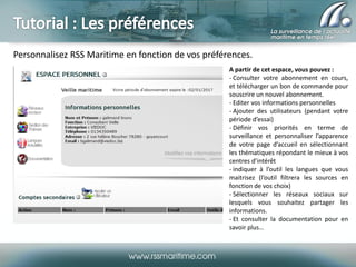 Personnalisez RSS Maritime en fonction de vos préférences.
A partir de cet espace, vous pouvez :
- Consulter votre abonnement en cours,
et télécharger un bon de commande pour
souscrire un nouvel abonnement.
- Editer vos informations personnelles
- Ajouter des utilisateurs (pendant votre
période d’essai)
- Définir vos priorités en terme de
surveillance et personnaliser l’apparence
de votre page d’accueil en sélectionnant
les thématiques répondant le mieux à vos
centres d’intérêt
- indiquer à l’outil les langues que vous
maitrisez (l’outil filtrera les sources en
fonction de vos choix)
- Sélectionner les réseaux sociaux sur
lesquels vous souhaitez partager les
informations.
- Et consulter la documentation pour en
savoir plus…

 