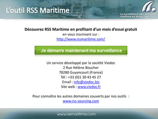 Découvrez RSS Maritime en profitant d’un mois d’essai gratuit
en vous inscrivant sur :
http://www.rssmaritime.com/

Un service développé par la société Viedoc
2 Rue Hélène Boucher
78280 Guyancourt (France)
Tél : +33 (0)1 30 43 45 27
Email : info@viedoc.biz
Site web : www.viedoc.fr

Pour connaître les autres domaines couverts par nos outils :
www.rss-sourcing.com

 