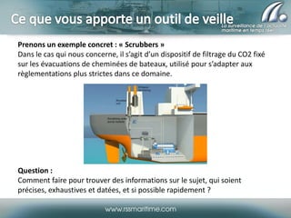 Prenons un exemple concret : « Scrubbers »
Dans le cas qui nous concerne, il s’agit d’un dispositif de filtrage du CO2 fixé
sur les évacuations de cheminées de bateaux, utilisé pour s’adapter aux
règlementations plus strictes dans ce domaine.

Question :
Comment faire pour trouver des informations sur le sujet, qui soient
précises, exhaustives et datées, et si possible rapidement ?

 