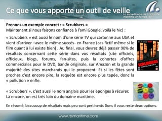 Prenons un exemple concret : « Scrubbers »
Maintenant si nous faisons confiance à l’ami Google, voilà le hic) :
« Scrubbers » est aussi le nom d’une série TV qui cartonne aux USA et
vient d’arriver –avec le même succès- en France (cas fictif même si le
film quant à lui existe bien) . Au final, vous devrez déjà passer 90% de
résultats concernant cette série dans vos résultats (site officiels,
officieux, blogs, forums, fan-sites, puis la cohortes d’offres
commerciales pour le DVD, bande originale, sur Amazon et la grande
majorité des sites marchands qui le proposent. Et si les fêtes sont
proches c’est encore pire, la requête est encore plus tapée, donc la
« pollution » enfle.
« Scrubbers », c’est aussi le nom anglais pour les éponges à récurer.
Là encore, on est très loin du domaine maritime.
En résumé, beaucoup de résultats mais peu sont pertinents Donc il vous reste deux options.

 