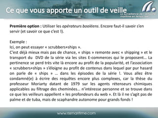 Première option : Utiliser les opérateurs booléens. Encore faut-il savoir s’en
servir (et savoir ce que c’est !).
Exemple :
Ici, on peut essayer « scrubbers+ships ».
C’est déjà mieux mais pas de chance, « ships » remonte avec « shipping » et le
transport du DVD de la série via les sites E-commerces qui le proposent… La
pertinence se perd très vite là encore au profit de la popularité, et l’association
« scrubbers+ships » s’éloigne au profit de contenus dans lequel par pur hasard
on parle de « ships » … dans les épisodes de la série !. Vous allez être
condamné(e) à écrire des requêtes encore plus complexes, car la thèse du
professeur Moriarty datant de 1979 sur les agents rétenseurs chimiques
applicables au filtrage des cheminées… n’intéresse personne et se trouve dans
ce que les veilleurs appellent « les profondeurs du web ». Et là il ne s’agit pas de
palme et de tuba, mais de scaphandre autonome pour grands fonds !

 