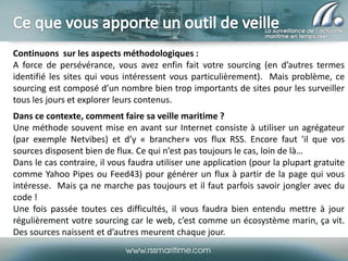 Continuons sur les aspects méthodologiques :
A force de persévérance, vous avez enfin fait votre sourcing (en d’autres termes
identifié les sites qui vous intéressent vous particulièrement). Mais problème, ce
sourcing est composé d’un nombre bien trop importants de sites pour les surveiller
tous les jours et explorer leurs contenus.
Dans ce contexte, comment faire sa veille maritime ?
Une méthode souvent mise en avant sur Internet consiste à utiliser un agrégateur
(par exemple Netvibes) et d’y « brancher» vos flux RSS. Encore faut 'il que vos
sources disposent bien de flux. Ce qui n’est pas toujours le cas, loin de là…
Dans le cas contraire, il vous faudra utiliser une application (pour la plupart gratuite
comme Yahoo Pipes ou Feed43) pour générer un flux à partir de la page qui vous
intéresse. Mais ça ne marche pas toujours et il faut parfois savoir jongler avec du
code !
Une fois passée toutes ces difficultés, il vous faudra bien entendu mettre à jour
régulièrement votre sourcing car le web, c’est comme un écosystème marin, ça vit.
Des sources naissent et d’autres meurent chaque jour.

 