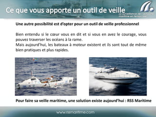 Une autre possibilité est d’opter pour un outil de veille professionnel
Bien entendu si le cœur vous en dit et si vous en avez le courage, vous
pouvez traverser les océans à la rame.
Mais aujourd’hui, les bateaux à moteur existent et ils sont tout de même
bien pratiques et plus rapides.

Pour faire sa veille maritime, une solution existe aujourd’hui : RSS Maritime

 