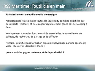 RSS Maritime est un outil de veille thématique
• disposant d’ores et déjà de toutes les sources du domaine qualifiées par
des experts (veilleurs) et mises à jour régulièrement (donc pas de sourcing à
faire)

• comprenant toutes les fonctionnalités essentielles de surveillance, de
collecte, de recherche, de partage et de diffusion
• simple, intuitif et sans formation préalable (développé par une société de
veille, elle-même utilisatrice d’outils)
pour vous faire gagner du temps et de la productivité !

 