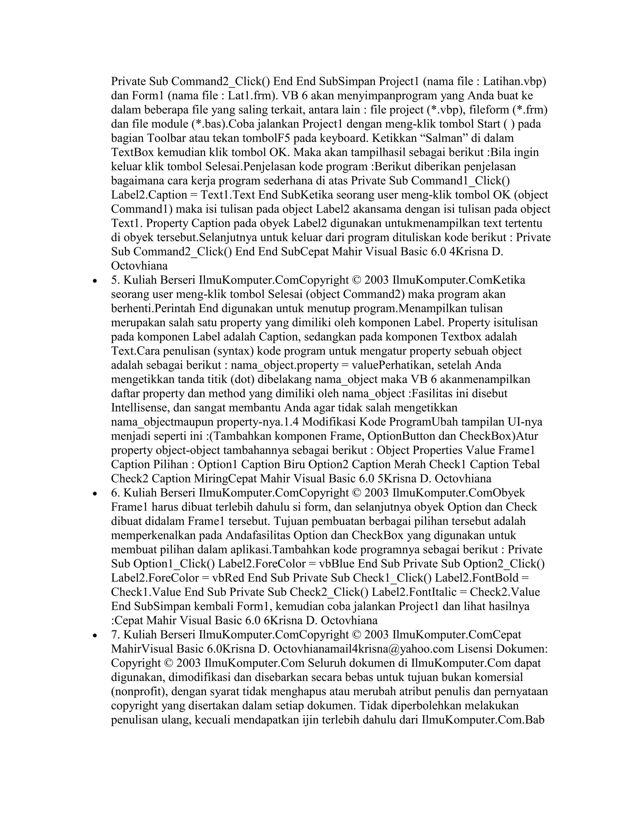 Private Sub Command2_Click() End End SubSimpan Project1 (nama file : Latihan.vbp)
dan Form1 (nama file : Lat1.frm). VB 6 akan menyimpanprogram yang Anda buat ke
dalam beberapa file yang saling terkait, antara lain : file project (*.vbp), fileform (*.frm)
dan file module (*.bas).Coba jalankan Project1 dengan meng-klik tombol Start ( ) pada
bagian Toolbar atau tekan tombolF5 pada keyboard. Ketikkan “Salman” di dalam
TextBox kemudian klik tombol OK. Maka akan tampilhasil sebagai berikut :Bila ingin
keluar klik tombol Selesai.Penjelasan kode program :Berikut diberikan penjelasan
bagaimana cara kerja program sederhana di atas Private Sub Command1_Click()
Label2.Caption = Text1.Text End SubKetika seorang user meng-klik tombol OK (object
Command1) maka isi tulisan pada object Label2 akansama dengan isi tulisan pada object
Text1. Property Caption pada obyek Label2 digunakan untukmenampilkan text tertentu
di obyek tersebut.Selanjutnya untuk keluar dari program dituliskan kode berikut : Private
Sub Command2_Click() End End SubCepat Mahir Visual Basic 6.0 4Krisna D.
Octovhiana
5. Kuliah Berseri IlmuKomputer.ComCopyright © 2003 IlmuKomputer.ComKetika
seorang user meng-klik tombol Selesai (object Command2) maka program akan
berhenti.Perintah End digunakan untuk menutup program.Menampilkan tulisan
merupakan salah satu property yang dimiliki oleh komponen Label. Property isitulisan
pada komponen Label adalah Caption, sedangkan pada komponen Textbox adalah
Text.Cara penulisan (syntax) kode program untuk mengatur property sebuah object
adalah sebagai berikut : nama_object.property = valuePerhatikan, setelah Anda
mengetikkan tanda titik (dot) dibelakang nama_object maka VB 6 akanmenampilkan
daftar property dan method yang dimiliki oleh nama_object :Fasilitas ini disebut
Intellisense, dan sangat membantu Anda agar tidak salah mengetikkan
nama_objectmaupun property-nya.1.4 Modifikasi Kode ProgramUbah tampilan UI-nya
menjadi seperti ini :(Tambahkan komponen Frame, OptionButton dan CheckBox)Atur
property object-object tambahannya sebagai berikut : Object Properties Value Frame1
Caption Pilihan : Option1 Caption Biru Option2 Caption Merah Check1 Caption Tebal
Check2 Caption MiringCepat Mahir Visual Basic 6.0 5Krisna D. Octovhiana
6. Kuliah Berseri IlmuKomputer.ComCopyright © 2003 IlmuKomputer.ComObyek
Frame1 harus dibuat terlebih dahulu si form, dan selanjutnya obyek Option dan Check
dibuat didalam Frame1 tersebut. Tujuan pembuatan berbagai pilihan tersebut adalah
memperkenalkan pada Andafasilitas Option dan CheckBox yang digunakan untuk
membuat pilihan dalam aplikasi.Tambahkan kode programnya sebagai berikut : Private
Sub Option1_Click() Label2.ForeColor = vbBlue End Sub Private Sub Option2_Click()
Label2.ForeColor = vbRed End Sub Private Sub Check1_Click() Label2.FontBold =
Check1.Value End Sub Private Sub Check2_Click() Label2.FontItalic = Check2.Value
End SubSimpan kembali Form1, kemudian coba jalankan Project1 dan lihat hasilnya
:Cepat Mahir Visual Basic 6.0 6Krisna D. Octovhiana
7. Kuliah Berseri IlmuKomputer.ComCopyright © 2003 IlmuKomputer.ComCepat
MahirVisual Basic 6.0Krisna D. Octovhianamail4krisna@yahoo.com Lisensi Dokumen:
Copyright © 2003 IlmuKomputer.Com Seluruh dokumen di IlmuKomputer.Com dapat
digunakan, dimodifikasi dan disebarkan secara bebas untuk tujuan bukan komersial
(nonprofit), dengan syarat tidak menghapus atau merubah atribut penulis dan pernyataan
copyright yang disertakan dalam setiap dokumen. Tidak diperbolehkan melakukan
penulisan ulang, kecuali mendapatkan ijin terlebih dahulu dari IlmuKomputer.Com.Bab
 