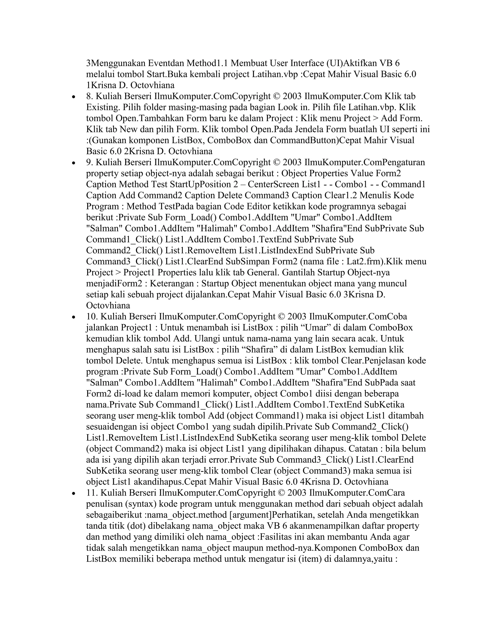 3Menggunakan Eventdan Method1.1 Membuat User Interface (UI)Aktifkan VB 6
melalui tombol Start.Buka kembali project Latihan.vbp :Cepat Mahir Visual Basic 6.0
1Krisna D. Octovhiana
8. Kuliah Berseri IlmuKomputer.ComCopyright © 2003 IlmuKomputer.Com Klik tab
Existing. Pilih folder masing-masing pada bagian Look in. Pilih file Latihan.vbp. Klik
tombol Open.Tambahkan Form baru ke dalam Project : Klik menu Project > Add Form.
Klik tab New dan pilih Form. Klik tombol Open.Pada Jendela Form buatlah UI seperti ini
:(Gunakan komponen ListBox, ComboBox dan CommandButton)Cepat Mahir Visual
Basic 6.0 2Krisna D. Octovhiana
9. Kuliah Berseri IlmuKomputer.ComCopyright © 2003 IlmuKomputer.ComPengaturan
property setiap object-nya adalah sebagai berikut : Object Properties Value Form2
Caption Method Test StartUpPosition 2 – CenterScreen List1 - - Combo1 - - Command1
Caption Add Command2 Caption Delete Command3 Caption Clear1.2 Menulis Kode
Program : Method TestPada bagian Code Editor ketikkan kode programnya sebagai
berikut :Private Sub Form_Load() Combo1.AddItem "Umar" Combo1.AddItem
"Salman" Combo1.AddItem "Halimah" Combo1.AddItem "Shafira"End SubPrivate Sub
Command1_Click() List1.AddItem Combo1.TextEnd SubPrivate Sub
Command2_Click() List1.RemoveItem List1.ListIndexEnd SubPrivate Sub
Command3_Click() List1.ClearEnd SubSimpan Form2 (nama file : Lat2.frm).Klik menu
Project > Project1 Properties lalu klik tab General. Gantilah Startup Object-nya
menjadiForm2 : Keterangan : Startup Object menentukan object mana yang muncul
setiap kali sebuah project dijalankan.Cepat Mahir Visual Basic 6.0 3Krisna D.
Octovhiana
10. Kuliah Berseri IlmuKomputer.ComCopyright © 2003 IlmuKomputer.ComCoba
jalankan Project1 : Untuk menambah isi ListBox : pilih “Umar” di dalam ComboBox
kemudian klik tombol Add. Ulangi untuk nama-nama yang lain secara acak. Untuk
menghapus salah satu isi ListBox : pilih “Shafira” di dalam ListBox kemudian klik
tombol Delete. Untuk menghapus semua isi ListBox : klik tombol Clear.Penjelasan kode
program :Private Sub Form_Load() Combo1.AddItem "Umar" Combo1.AddItem
"Salman" Combo1.AddItem "Halimah" Combo1.AddItem "Shafira"End SubPada saat
Form2 di-load ke dalam memori komputer, object Combo1 diisi dengan beberapa
nama.Private Sub Command1_Click() List1.AddItem Combo1.TextEnd SubKetika
seorang user meng-klik tombol Add (object Command1) maka isi object List1 ditambah
sesuaidengan isi object Combo1 yang sudah dipilih.Private Sub Command2_Click()
List1.RemoveItem List1.ListIndexEnd SubKetika seorang user meng-klik tombol Delete
(object Command2) maka isi object List1 yang dipilihakan dihapus. Catatan : bila belum
ada isi yang dipilih akan terjadi error.Private Sub Command3_Click() List1.ClearEnd
SubKetika seorang user meng-klik tombol Clear (object Command3) maka semua isi
object List1 akandihapus.Cepat Mahir Visual Basic 6.0 4Krisna D. Octovhiana
11. Kuliah Berseri IlmuKomputer.ComCopyright © 2003 IlmuKomputer.ComCara
penulisan (syntax) kode program untuk menggunakan method dari sebuah object adalah
sebagaiberikut :nama_object.method [argument]Perhatikan, setelah Anda mengetikkan
tanda titik (dot) dibelakang nama_object maka VB 6 akanmenampilkan daftar property
dan method yang dimiliki oleh nama_object :Fasilitas ini akan membantu Anda agar
tidak salah mengetikkan nama_object maupun method-nya.Komponen ComboBox dan
ListBox memiliki beberapa method untuk mengatur isi (item) di dalamnya,yaitu :
 