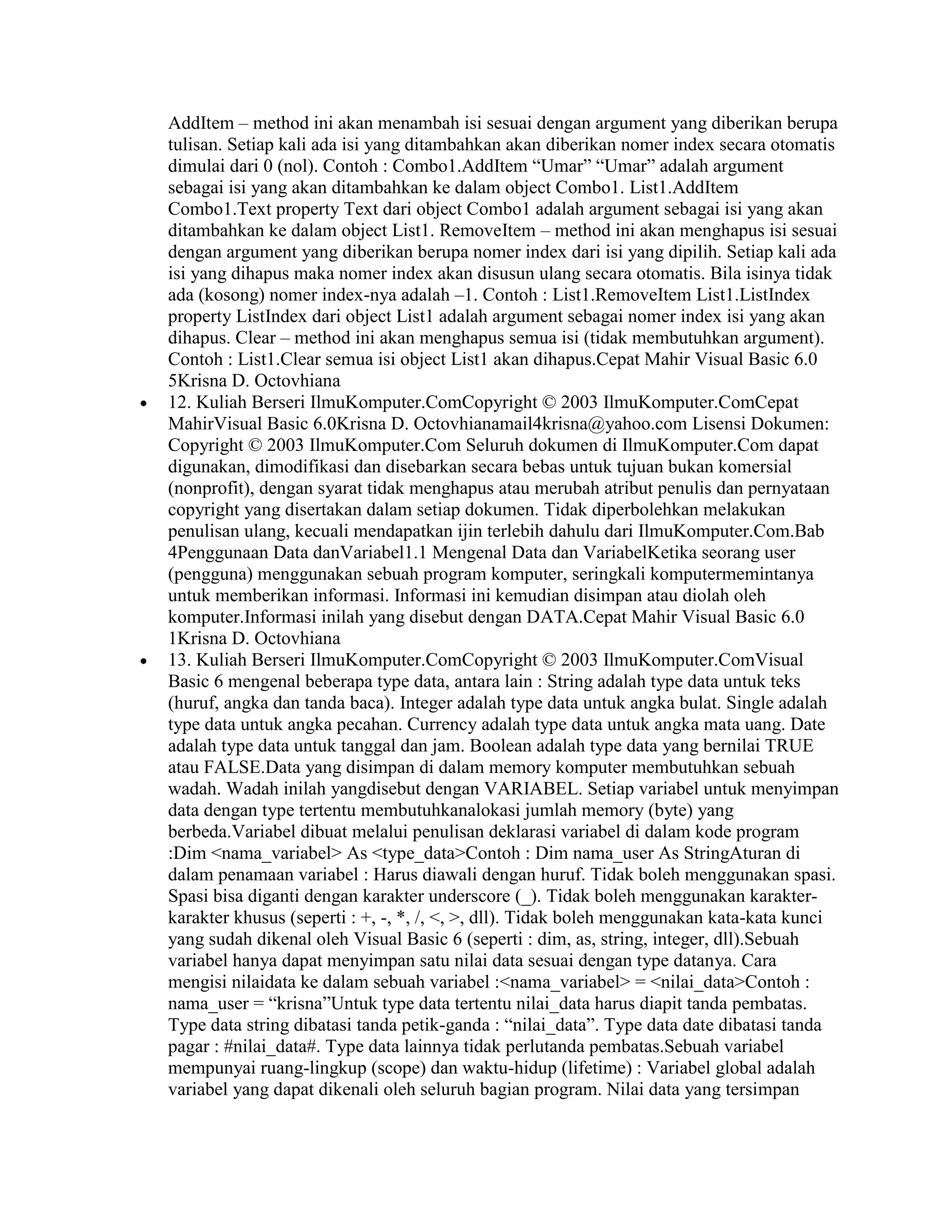 AddItem – method ini akan menambah isi sesuai dengan argument yang diberikan berupa
tulisan. Setiap kali ada isi yang ditambahkan akan diberikan nomer index secara otomatis
dimulai dari 0 (nol). Contoh : Combo1.AddItem “Umar” “Umar” adalah argument
sebagai isi yang akan ditambahkan ke dalam object Combo1. List1.AddItem
Combo1.Text property Text dari object Combo1 adalah argument sebagai isi yang akan
ditambahkan ke dalam object List1. RemoveItem – method ini akan menghapus isi sesuai
dengan argument yang diberikan berupa nomer index dari isi yang dipilih. Setiap kali ada
isi yang dihapus maka nomer index akan disusun ulang secara otomatis. Bila isinya tidak
ada (kosong) nomer index-nya adalah –1. Contoh : List1.RemoveItem List1.ListIndex
property ListIndex dari object List1 adalah argument sebagai nomer index isi yang akan
dihapus. Clear – method ini akan menghapus semua isi (tidak membutuhkan argument).
Contoh : List1.Clear semua isi object List1 akan dihapus.Cepat Mahir Visual Basic 6.0
5Krisna D. Octovhiana
12. Kuliah Berseri IlmuKomputer.ComCopyright © 2003 IlmuKomputer.ComCepat
MahirVisual Basic 6.0Krisna D. Octovhianamail4krisna@yahoo.com Lisensi Dokumen:
Copyright © 2003 IlmuKomputer.Com Seluruh dokumen di IlmuKomputer.Com dapat
digunakan, dimodifikasi dan disebarkan secara bebas untuk tujuan bukan komersial
(nonprofit), dengan syarat tidak menghapus atau merubah atribut penulis dan pernyataan
copyright yang disertakan dalam setiap dokumen. Tidak diperbolehkan melakukan
penulisan ulang, kecuali mendapatkan ijin terlebih dahulu dari IlmuKomputer.Com.Bab
4Penggunaan Data danVariabel1.1 Mengenal Data dan VariabelKetika seorang user
(pengguna) menggunakan sebuah program komputer, seringkali komputermemintanya
untuk memberikan informasi. Informasi ini kemudian disimpan atau diolah oleh
komputer.Informasi inilah yang disebut dengan DATA.Cepat Mahir Visual Basic 6.0
1Krisna D. Octovhiana
13. Kuliah Berseri IlmuKomputer.ComCopyright © 2003 IlmuKomputer.ComVisual
Basic 6 mengenal beberapa type data, antara lain : String adalah type data untuk teks
(huruf, angka dan tanda baca). Integer adalah type data untuk angka bulat. Single adalah
type data untuk angka pecahan. Currency adalah type data untuk angka mata uang. Date
adalah type data untuk tanggal dan jam. Boolean adalah type data yang bernilai TRUE
atau FALSE.Data yang disimpan di dalam memory komputer membutuhkan sebuah
wadah. Wadah inilah yangdisebut dengan VARIABEL. Setiap variabel untuk menyimpan
data dengan type tertentu membutuhkanalokasi jumlah memory (byte) yang
berbeda.Variabel dibuat melalui penulisan deklarasi variabel di dalam kode program
:Dim <nama_variabel> As <type_data>Contoh : Dim nama_user As StringAturan di
dalam penamaan variabel : Harus diawali dengan huruf. Tidak boleh menggunakan spasi.
Spasi bisa diganti dengan karakter underscore (_). Tidak boleh menggunakan karakter-
karakter khusus (seperti : +, -, *, /, <, >, dll). Tidak boleh menggunakan kata-kata kunci
yang sudah dikenal oleh Visual Basic 6 (seperti : dim, as, string, integer, dll).Sebuah
variabel hanya dapat menyimpan satu nilai data sesuai dengan type datanya. Cara
mengisi nilaidata ke dalam sebuah variabel :<nama_variabel> = <nilai_data>Contoh :
nama_user = “krisna”Untuk type data tertentu nilai_data harus diapit tanda pembatas.
Type data string dibatasi tanda petik-ganda : “nilai_data”. Type data date dibatasi tanda
pagar : #nilai_data#. Type data lainnya tidak perlutanda pembatas.Sebuah variabel
mempunyai ruang-lingkup (scope) dan waktu-hidup (lifetime) : Variabel global adalah
variabel yang dapat dikenali oleh seluruh bagian program. Nilai data yang tersimpan
 