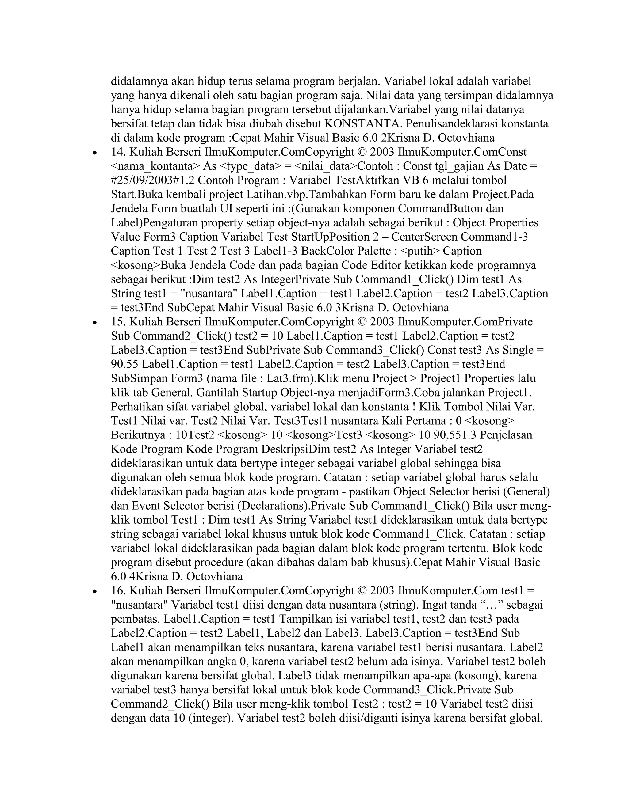 didalamnya akan hidup terus selama program berjalan. Variabel lokal adalah variabel
yang hanya dikenali oleh satu bagian program saja. Nilai data yang tersimpan didalamnya
hanya hidup selama bagian program tersebut dijalankan.Variabel yang nilai datanya
bersifat tetap dan tidak bisa diubah disebut KONSTANTA. Penulisandeklarasi konstanta
di dalam kode program :Cepat Mahir Visual Basic 6.0 2Krisna D. Octovhiana
14. Kuliah Berseri IlmuKomputer.ComCopyright © 2003 IlmuKomputer.ComConst
<nama_kontanta> As <type_data> = <nilai_data>Contoh : Const tgl_gajian As Date =
#25/09/2003#1.2 Contoh Program : Variabel TestAktifkan VB 6 melalui tombol
Start.Buka kembali project Latihan.vbp.Tambahkan Form baru ke dalam Project.Pada
Jendela Form buatlah UI seperti ini :(Gunakan komponen CommandButton dan
Label)Pengaturan property setiap object-nya adalah sebagai berikut : Object Properties
Value Form3 Caption Variabel Test StartUpPosition 2 – CenterScreen Command1-3
Caption Test 1 Test 2 Test 3 Label1-3 BackColor Palette : <putih> Caption
<kosong>Buka Jendela Code dan pada bagian Code Editor ketikkan kode programnya
sebagai berikut :Dim test2 As IntegerPrivate Sub Command1_Click() Dim test1 As
String test1 = "nusantara" Label1.Caption = test1 Label2.Caption = test2 Label3.Caption
= test3End SubCepat Mahir Visual Basic 6.0 3Krisna D. Octovhiana
15. Kuliah Berseri IlmuKomputer.ComCopyright © 2003 IlmuKomputer.ComPrivate
Sub Command2_Click() test2 = 10 Label1.Caption = test1 Label2.Caption = test2
Label3.Caption = test3End SubPrivate Sub Command3_Click() Const test3 As Single =
90.55 Label1.Caption = test1 Label2.Caption = test2 Label3.Caption = test3End
SubSimpan Form3 (nama file : Lat3.frm).Klik menu Project > Project1 Properties lalu
klik tab General. Gantilah Startup Object-nya menjadiForm3.Coba jalankan Project1.
Perhatikan sifat variabel global, variabel lokal dan konstanta ! Klik Tombol Nilai Var.
Test1 Nilai var. Test2 Nilai Var. Test3Test1 nusantara Kali Pertama : 0 <kosong>
Berikutnya : 10Test2 <kosong> 10 <kosong>Test3 <kosong> 10 90,551.3 Penjelasan
Kode Program Kode Program DeskripsiDim test2 As Integer Variabel test2
dideklarasikan untuk data bertype integer sebagai variabel global sehingga bisa
digunakan oleh semua blok kode program. Catatan : setiap variabel global harus selalu
dideklarasikan pada bagian atas kode program - pastikan Object Selector berisi (General)
dan Event Selector berisi (Declarations).Private Sub Command1_Click() Bila user meng-
klik tombol Test1 : Dim test1 As String Variabel test1 dideklarasikan untuk data bertype
string sebagai variabel lokal khusus untuk blok kode Command1_Click. Catatan : setiap
variabel lokal dideklarasikan pada bagian dalam blok kode program tertentu. Blok kode
program disebut procedure (akan dibahas dalam bab khusus).Cepat Mahir Visual Basic
6.0 4Krisna D. Octovhiana
16. Kuliah Berseri IlmuKomputer.ComCopyright © 2003 IlmuKomputer.Com test1 =
"nusantara" Variabel test1 diisi dengan data nusantara (string). Ingat tanda “…” sebagai
pembatas. Label1.Caption = test1 Tampilkan isi variabel test1, test2 dan test3 pada
Label2.Caption = test2 Label1, Label2 dan Label3. Label3.Caption = test3End Sub
Label1 akan menampilkan teks nusantara, karena variabel test1 berisi nusantara. Label2
akan menampilkan angka 0, karena variabel test2 belum ada isinya. Variabel test2 boleh
digunakan karena bersifat global. Label3 tidak menampilkan apa-apa (kosong), karena
variabel test3 hanya bersifat lokal untuk blok kode Command3_Click.Private Sub
Command2_Click() Bila user meng-klik tombol Test2 : test2 = 10 Variabel test2 diisi
dengan data 10 (integer). Variabel test2 boleh diisi/diganti isinya karena bersifat global.
 