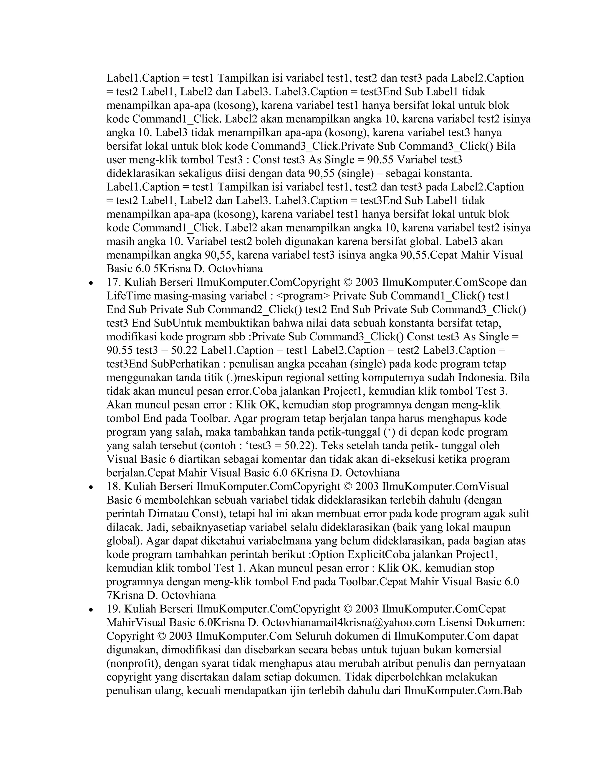 Label1.Caption = test1 Tampilkan isi variabel test1, test2 dan test3 pada Label2.Caption
= test2 Label1, Label2 dan Label3. Label3.Caption = test3End Sub Label1 tidak
menampilkan apa-apa (kosong), karena variabel test1 hanya bersifat lokal untuk blok
kode Command1_Click. Label2 akan menampilkan angka 10, karena variabel test2 isinya
angka 10. Label3 tidak menampilkan apa-apa (kosong), karena variabel test3 hanya
bersifat lokal untuk blok kode Command3_Click.Private Sub Command3_Click() Bila
user meng-klik tombol Test3 : Const test3 As Single = 90.55 Variabel test3
dideklarasikan sekaligus diisi dengan data 90,55 (single) – sebagai konstanta.
Label1.Caption = test1 Tampilkan isi variabel test1, test2 dan test3 pada Label2.Caption
= test2 Label1, Label2 dan Label3. Label3.Caption = test3End Sub Label1 tidak
menampilkan apa-apa (kosong), karena variabel test1 hanya bersifat lokal untuk blok
kode Command1_Click. Label2 akan menampilkan angka 10, karena variabel test2 isinya
masih angka 10. Variabel test2 boleh digunakan karena bersifat global. Label3 akan
menampilkan angka 90,55, karena variabel test3 isinya angka 90,55.Cepat Mahir Visual
Basic 6.0 5Krisna D. Octovhiana
17. Kuliah Berseri IlmuKomputer.ComCopyright © 2003 IlmuKomputer.ComScope dan
LifeTime masing-masing variabel : <program> Private Sub Command1_Click() test1
End Sub Private Sub Command2_Click() test2 End Sub Private Sub Command3_Click()
test3 End SubUntuk membuktikan bahwa nilai data sebuah konstanta bersifat tetap,
modifikasi kode program sbb :Private Sub Command3_Click() Const test3 As Single =
90.55 test3 = 50.22 Label1.Caption = test1 Label2.Caption = test2 Label3.Caption =
test3End SubPerhatikan : penulisan angka pecahan (single) pada kode program tetap
menggunakan tanda titik (.)meskipun regional setting komputernya sudah Indonesia. Bila
tidak akan muncul pesan error.Coba jalankan Project1, kemudian klik tombol Test 3.
Akan muncul pesan error : Klik OK, kemudian stop programnya dengan meng-klik
tombol End pada Toolbar. Agar program tetap berjalan tanpa harus menghapus kode
program yang salah, maka tambahkan tanda petik-tunggal („) di depan kode program
yang salah tersebut (contoh : „test3 = 50.22). Teks setelah tanda petik- tunggal oleh
Visual Basic 6 diartikan sebagai komentar dan tidak akan di-eksekusi ketika program
berjalan.Cepat Mahir Visual Basic 6.0 6Krisna D. Octovhiana
18. Kuliah Berseri IlmuKomputer.ComCopyright © 2003 IlmuKomputer.ComVisual
Basic 6 membolehkan sebuah variabel tidak dideklarasikan terlebih dahulu (dengan
perintah Dimatau Const), tetapi hal ini akan membuat error pada kode program agak sulit
dilacak. Jadi, sebaiknyasetiap variabel selalu dideklarasikan (baik yang lokal maupun
global). Agar dapat diketahui variabelmana yang belum dideklarasikan, pada bagian atas
kode program tambahkan perintah berikut :Option ExplicitCoba jalankan Project1,
kemudian klik tombol Test 1. Akan muncul pesan error : Klik OK, kemudian stop
programnya dengan meng-klik tombol End pada Toolbar.Cepat Mahir Visual Basic 6.0
7Krisna D. Octovhiana
19. Kuliah Berseri IlmuKomputer.ComCopyright © 2003 IlmuKomputer.ComCepat
MahirVisual Basic 6.0Krisna D. Octovhianamail4krisna@yahoo.com Lisensi Dokumen:
Copyright © 2003 IlmuKomputer.Com Seluruh dokumen di IlmuKomputer.Com dapat
digunakan, dimodifikasi dan disebarkan secara bebas untuk tujuan bukan komersial
(nonprofit), dengan syarat tidak menghapus atau merubah atribut penulis dan pernyataan
copyright yang disertakan dalam setiap dokumen. Tidak diperbolehkan melakukan
penulisan ulang, kecuali mendapatkan ijin terlebih dahulu dari IlmuKomputer.Com.Bab
 