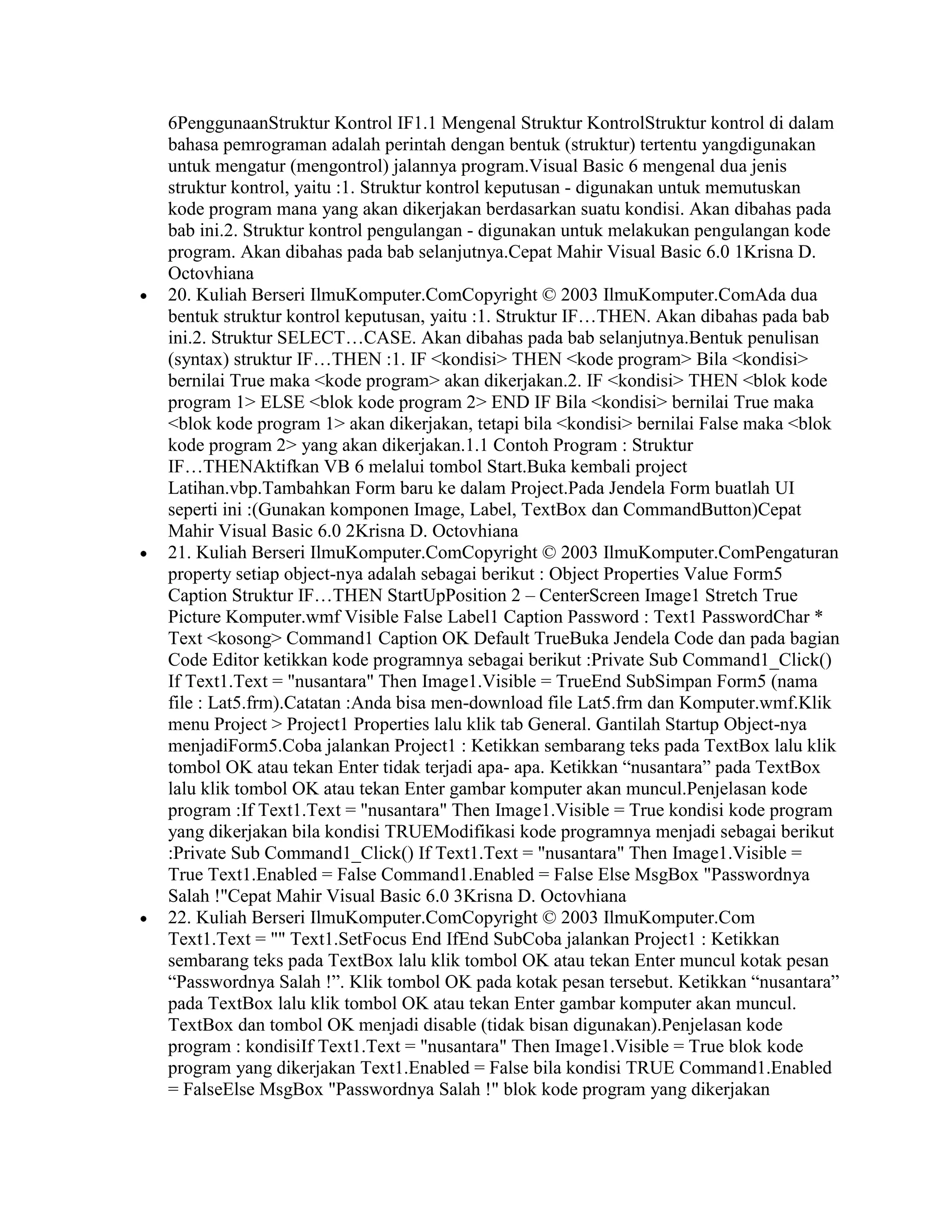 6PenggunaanStruktur Kontrol IF1.1 Mengenal Struktur KontrolStruktur kontrol di dalam
bahasa pemrograman adalah perintah dengan bentuk (struktur) tertentu yangdigunakan
untuk mengatur (mengontrol) jalannya program.Visual Basic 6 mengenal dua jenis
struktur kontrol, yaitu :1. Struktur kontrol keputusan - digunakan untuk memutuskan
kode program mana yang akan dikerjakan berdasarkan suatu kondisi. Akan dibahas pada
bab ini.2. Struktur kontrol pengulangan - digunakan untuk melakukan pengulangan kode
program. Akan dibahas pada bab selanjutnya.Cepat Mahir Visual Basic 6.0 1Krisna D.
Octovhiana
20. Kuliah Berseri IlmuKomputer.ComCopyright © 2003 IlmuKomputer.ComAda dua
bentuk struktur kontrol keputusan, yaitu :1. Struktur IF…THEN. Akan dibahas pada bab
ini.2. Struktur SELECT…CASE. Akan dibahas pada bab selanjutnya.Bentuk penulisan
(syntax) struktur IF…THEN :1. IF <kondisi> THEN <kode program> Bila <kondisi>
bernilai True maka <kode program> akan dikerjakan.2. IF <kondisi> THEN <blok kode
program 1> ELSE <blok kode program 2> END IF Bila <kondisi> bernilai True maka
<blok kode program 1> akan dikerjakan, tetapi bila <kondisi> bernilai False maka <blok
kode program 2> yang akan dikerjakan.1.1 Contoh Program : Struktur
IF…THENAktifkan VB 6 melalui tombol Start.Buka kembali project
Latihan.vbp.Tambahkan Form baru ke dalam Project.Pada Jendela Form buatlah UI
seperti ini :(Gunakan komponen Image, Label, TextBox dan CommandButton)Cepat
Mahir Visual Basic 6.0 2Krisna D. Octovhiana
21. Kuliah Berseri IlmuKomputer.ComCopyright © 2003 IlmuKomputer.ComPengaturan
property setiap object-nya adalah sebagai berikut : Object Properties Value Form5
Caption Struktur IF…THEN StartUpPosition 2 – CenterScreen Image1 Stretch True
Picture Komputer.wmf Visible False Label1 Caption Password : Text1 PasswordChar *
Text <kosong> Command1 Caption OK Default TrueBuka Jendela Code dan pada bagian
Code Editor ketikkan kode programnya sebagai berikut :Private Sub Command1_Click()
If Text1.Text = "nusantara" Then Image1.Visible = TrueEnd SubSimpan Form5 (nama
file : Lat5.frm).Catatan :Anda bisa men-download file Lat5.frm dan Komputer.wmf.Klik
menu Project > Project1 Properties lalu klik tab General. Gantilah Startup Object-nya
menjadiForm5.Coba jalankan Project1 : Ketikkan sembarang teks pada TextBox lalu klik
tombol OK atau tekan Enter tidak terjadi apa- apa. Ketikkan “nusantara” pada TextBox
lalu klik tombol OK atau tekan Enter gambar komputer akan muncul.Penjelasan kode
program :If Text1.Text = "nusantara" Then Image1.Visible = True kondisi kode program
yang dikerjakan bila kondisi TRUEModifikasi kode programnya menjadi sebagai berikut
:Private Sub Command1_Click() If Text1.Text = "nusantara" Then Image1.Visible =
True Text1.Enabled = False Command1.Enabled = False Else MsgBox "Passwordnya
Salah !"Cepat Mahir Visual Basic 6.0 3Krisna D. Octovhiana
22. Kuliah Berseri IlmuKomputer.ComCopyright © 2003 IlmuKomputer.Com
Text1.Text = "" Text1.SetFocus End IfEnd SubCoba jalankan Project1 : Ketikkan
sembarang teks pada TextBox lalu klik tombol OK atau tekan Enter muncul kotak pesan
“Passwordnya Salah !”. Klik tombol OK pada kotak pesan tersebut. Ketikkan “nusantara”
pada TextBox lalu klik tombol OK atau tekan Enter gambar komputer akan muncul.
TextBox dan tombol OK menjadi disable (tidak bisan digunakan).Penjelasan kode
program : kondisiIf Text1.Text = "nusantara" Then Image1.Visible = True blok kode
program yang dikerjakan Text1.Enabled = False bila kondisi TRUE Command1.Enabled
= FalseElse MsgBox "Passwordnya Salah !" blok kode program yang dikerjakan
 