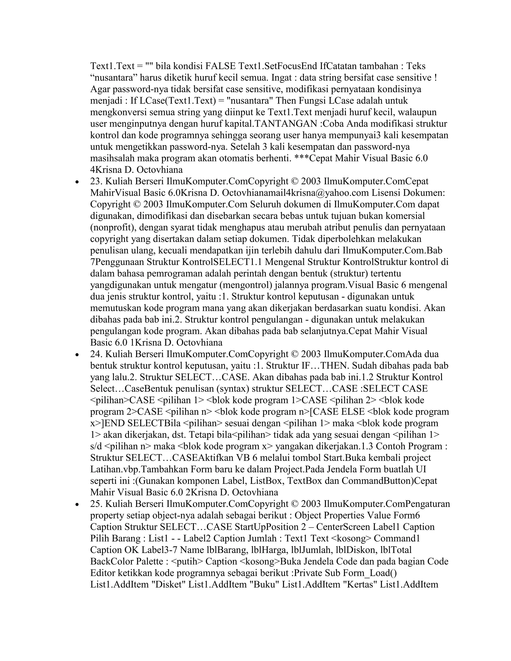 Text1.Text = "" bila kondisi FALSE Text1.SetFocusEnd IfCatatan tambahan : Teks
“nusantara” harus diketik huruf kecil semua. Ingat : data string bersifat case sensitive !
Agar password-nya tidak bersifat case sensitive, modifikasi pernyataan kondisinya
menjadi : If LCase(Text1.Text) = "nusantara" Then Fungsi LCase adalah untuk
mengkonversi semua string yang diinput ke Text1.Text menjadi huruf kecil, walaupun
user menginputnya dengan huruf kapital.TANTANGAN :Coba Anda modifikasi struktur
kontrol dan kode programnya sehingga seorang user hanya mempunyai3 kali kesempatan
untuk mengetikkan password-nya. Setelah 3 kali kesempatan dan password-nya
masihsalah maka program akan otomatis berhenti. ***Cepat Mahir Visual Basic 6.0
4Krisna D. Octovhiana
23. Kuliah Berseri IlmuKomputer.ComCopyright © 2003 IlmuKomputer.ComCepat
MahirVisual Basic 6.0Krisna D. Octovhianamail4krisna@yahoo.com Lisensi Dokumen:
Copyright © 2003 IlmuKomputer.Com Seluruh dokumen di IlmuKomputer.Com dapat
digunakan, dimodifikasi dan disebarkan secara bebas untuk tujuan bukan komersial
(nonprofit), dengan syarat tidak menghapus atau merubah atribut penulis dan pernyataan
copyright yang disertakan dalam setiap dokumen. Tidak diperbolehkan melakukan
penulisan ulang, kecuali mendapatkan ijin terlebih dahulu dari IlmuKomputer.Com.Bab
7Penggunaan Struktur KontrolSELECT1.1 Mengenal Struktur KontrolStruktur kontrol di
dalam bahasa pemrograman adalah perintah dengan bentuk (struktur) tertentu
yangdigunakan untuk mengatur (mengontrol) jalannya program.Visual Basic 6 mengenal
dua jenis struktur kontrol, yaitu :1. Struktur kontrol keputusan - digunakan untuk
memutuskan kode program mana yang akan dikerjakan berdasarkan suatu kondisi. Akan
dibahas pada bab ini.2. Struktur kontrol pengulangan - digunakan untuk melakukan
pengulangan kode program. Akan dibahas pada bab selanjutnya.Cepat Mahir Visual
Basic 6.0 1Krisna D. Octovhiana
24. Kuliah Berseri IlmuKomputer.ComCopyright © 2003 IlmuKomputer.ComAda dua
bentuk struktur kontrol keputusan, yaitu :1. Struktur IF…THEN. Sudah dibahas pada bab
yang lalu.2. Struktur SELECT…CASE. Akan dibahas pada bab ini.1.2 Struktur Kontrol
Select…CaseBentuk penulisan (syntax) struktur SELECT…CASE :SELECT CASE
<pilihan>CASE <pilihan 1> <blok kode program 1>CASE <pilihan 2> <blok kode
program 2>CASE <pilihan n> <blok kode program n>[CASE ELSE <blok kode program
x>]END SELECTBila <pilihan> sesuai dengan <pilihan 1> maka <blok kode program
1> akan dikerjakan, dst. Tetapi bila<pilihan> tidak ada yang sesuai dengan <pilihan 1>
s/d <pilihan n> maka <blok kode program x> yangakan dikerjakan.1.3 Contoh Program :
Struktur SELECT…CASEAktifkan VB 6 melalui tombol Start.Buka kembali project
Latihan.vbp.Tambahkan Form baru ke dalam Project.Pada Jendela Form buatlah UI
seperti ini :(Gunakan komponen Label, ListBox, TextBox dan CommandButton)Cepat
Mahir Visual Basic 6.0 2Krisna D. Octovhiana
25. Kuliah Berseri IlmuKomputer.ComCopyright © 2003 IlmuKomputer.ComPengaturan
property setiap object-nya adalah sebagai berikut : Object Properties Value Form6
Caption Struktur SELECT…CASE StartUpPosition 2 – CenterScreen Label1 Caption
Pilih Barang : List1 - - Label2 Caption Jumlah : Text1 Text <kosong> Command1
Caption OK Label3-7 Name lblBarang, lblHarga, lblJumlah, lblDiskon, lblTotal
BackColor Palette : <putih> Caption <kosong>Buka Jendela Code dan pada bagian Code
Editor ketikkan kode programnya sebagai berikut :Private Sub Form_Load()
List1.AddItem "Disket" List1.AddItem "Buku" List1.AddItem "Kertas" List1.AddItem
 