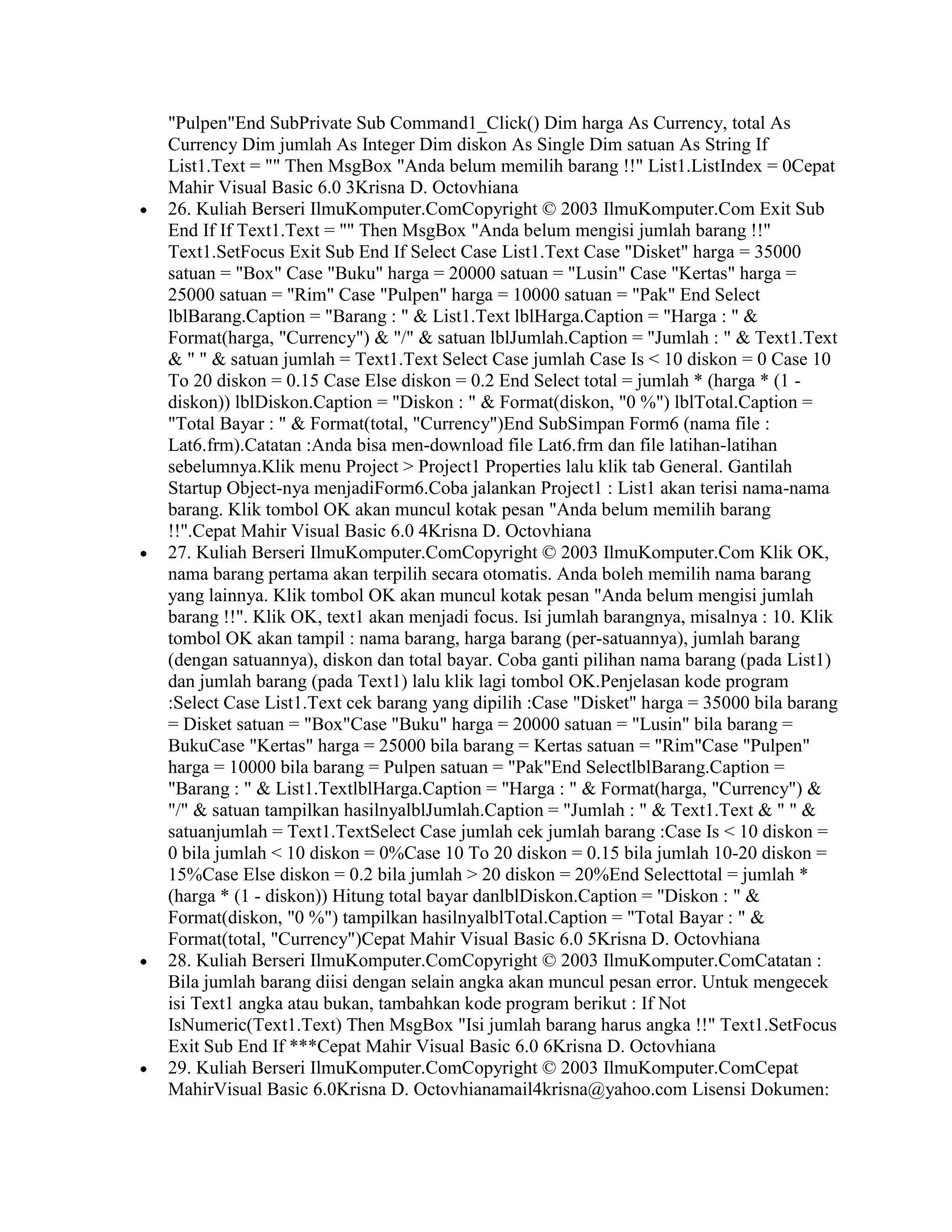 "Pulpen"End SubPrivate Sub Command1_Click() Dim harga As Currency, total As
Currency Dim jumlah As Integer Dim diskon As Single Dim satuan As String If
List1.Text = "" Then MsgBox "Anda belum memilih barang !!" List1.ListIndex = 0Cepat
Mahir Visual Basic 6.0 3Krisna D. Octovhiana
26. Kuliah Berseri IlmuKomputer.ComCopyright © 2003 IlmuKomputer.Com Exit Sub
End If If Text1.Text = "" Then MsgBox "Anda belum mengisi jumlah barang !!"
Text1.SetFocus Exit Sub End If Select Case List1.Text Case "Disket" harga = 35000
satuan = "Box" Case "Buku" harga = 20000 satuan = "Lusin" Case "Kertas" harga =
25000 satuan = "Rim" Case "Pulpen" harga = 10000 satuan = "Pak" End Select
lblBarang.Caption = "Barang : " & List1.Text lblHarga.Caption = "Harga : " &
Format(harga, "Currency") & "/" & satuan lblJumlah.Caption = "Jumlah : " & Text1.Text
& " " & satuan jumlah = Text1.Text Select Case jumlah Case Is < 10 diskon = 0 Case 10
To 20 diskon = 0.15 Case Else diskon = 0.2 End Select total = jumlah * (harga * (1 -
diskon)) lblDiskon.Caption = "Diskon : " & Format(diskon, "0 %") lblTotal.Caption =
"Total Bayar : " & Format(total, "Currency")End SubSimpan Form6 (nama file :
Lat6.frm).Catatan :Anda bisa men-download file Lat6.frm dan file latihan-latihan
sebelumnya.Klik menu Project > Project1 Properties lalu klik tab General. Gantilah
Startup Object-nya menjadiForm6.Coba jalankan Project1 : List1 akan terisi nama-nama
barang. Klik tombol OK akan muncul kotak pesan "Anda belum memilih barang
!!".Cepat Mahir Visual Basic 6.0 4Krisna D. Octovhiana
27. Kuliah Berseri IlmuKomputer.ComCopyright © 2003 IlmuKomputer.Com Klik OK,
nama barang pertama akan terpilih secara otomatis. Anda boleh memilih nama barang
yang lainnya. Klik tombol OK akan muncul kotak pesan "Anda belum mengisi jumlah
barang !!". Klik OK, text1 akan menjadi focus. Isi jumlah barangnya, misalnya : 10. Klik
tombol OK akan tampil : nama barang, harga barang (per-satuannya), jumlah barang
(dengan satuannya), diskon dan total bayar. Coba ganti pilihan nama barang (pada List1)
dan jumlah barang (pada Text1) lalu klik lagi tombol OK.Penjelasan kode program
:Select Case List1.Text cek barang yang dipilih :Case "Disket" harga = 35000 bila barang
= Disket satuan = "Box"Case "Buku" harga = 20000 satuan = "Lusin" bila barang =
BukuCase "Kertas" harga = 25000 bila barang = Kertas satuan = "Rim"Case "Pulpen"
harga = 10000 bila barang = Pulpen satuan = "Pak"End SelectlblBarang.Caption =
"Barang : " & List1.TextlblHarga.Caption = "Harga : " & Format(harga, "Currency") &
"/" & satuan tampilkan hasilnyalblJumlah.Caption = "Jumlah : " & Text1.Text & " " &
satuanjumlah = Text1.TextSelect Case jumlah cek jumlah barang :Case Is < 10 diskon =
0 bila jumlah < 10 diskon = 0%Case 10 To 20 diskon = 0.15 bila jumlah 10-20 diskon =
15%Case Else diskon = 0.2 bila jumlah > 20 diskon = 20%End Selecttotal = jumlah *
(harga * (1 - diskon)) Hitung total bayar danlblDiskon.Caption = "Diskon : " &
Format(diskon, "0 %") tampilkan hasilnyalblTotal.Caption = "Total Bayar : " &
Format(total, "Currency")Cepat Mahir Visual Basic 6.0 5Krisna D. Octovhiana
28. Kuliah Berseri IlmuKomputer.ComCopyright © 2003 IlmuKomputer.ComCatatan :
Bila jumlah barang diisi dengan selain angka akan muncul pesan error. Untuk mengecek
isi Text1 angka atau bukan, tambahkan kode program berikut : If Not
IsNumeric(Text1.Text) Then MsgBox "Isi jumlah barang harus angka !!" Text1.SetFocus
Exit Sub End If ***Cepat Mahir Visual Basic 6.0 6Krisna D. Octovhiana
29. Kuliah Berseri IlmuKomputer.ComCopyright © 2003 IlmuKomputer.ComCepat
MahirVisual Basic 6.0Krisna D. Octovhianamail4krisna@yahoo.com Lisensi Dokumen:
 