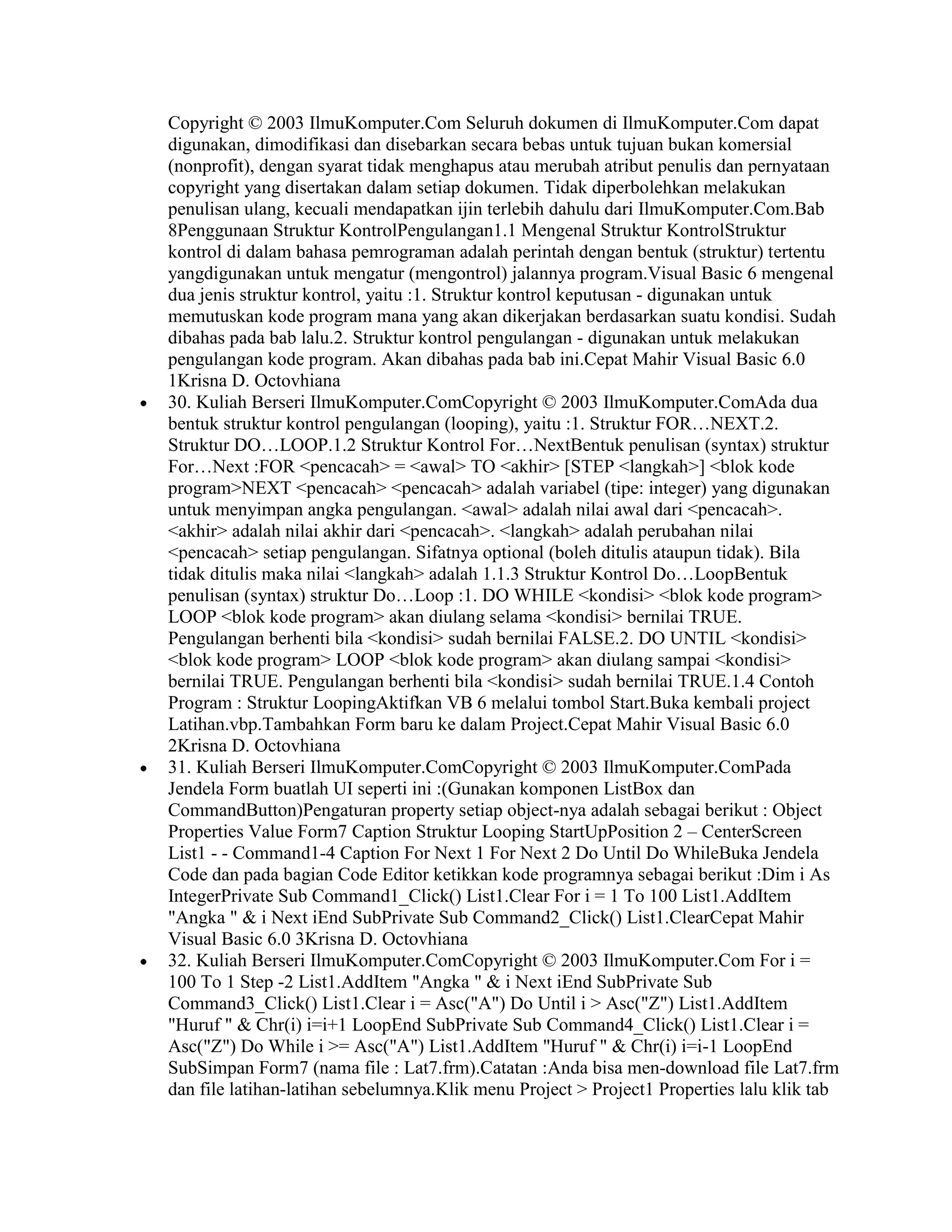 Copyright © 2003 IlmuKomputer.Com Seluruh dokumen di IlmuKomputer.Com dapat
digunakan, dimodifikasi dan disebarkan secara bebas untuk tujuan bukan komersial
(nonprofit), dengan syarat tidak menghapus atau merubah atribut penulis dan pernyataan
copyright yang disertakan dalam setiap dokumen. Tidak diperbolehkan melakukan
penulisan ulang, kecuali mendapatkan ijin terlebih dahulu dari IlmuKomputer.Com.Bab
8Penggunaan Struktur KontrolPengulangan1.1 Mengenal Struktur KontrolStruktur
kontrol di dalam bahasa pemrograman adalah perintah dengan bentuk (struktur) tertentu
yangdigunakan untuk mengatur (mengontrol) jalannya program.Visual Basic 6 mengenal
dua jenis struktur kontrol, yaitu :1. Struktur kontrol keputusan - digunakan untuk
memutuskan kode program mana yang akan dikerjakan berdasarkan suatu kondisi. Sudah
dibahas pada bab lalu.2. Struktur kontrol pengulangan - digunakan untuk melakukan
pengulangan kode program. Akan dibahas pada bab ini.Cepat Mahir Visual Basic 6.0
1Krisna D. Octovhiana
30. Kuliah Berseri IlmuKomputer.ComCopyright © 2003 IlmuKomputer.ComAda dua
bentuk struktur kontrol pengulangan (looping), yaitu :1. Struktur FOR…NEXT.2.
Struktur DO…LOOP.1.2 Struktur Kontrol For…NextBentuk penulisan (syntax) struktur
For…Next :FOR <pencacah> = <awal> TO <akhir> [STEP <langkah>] <blok kode
program>NEXT <pencacah> <pencacah> adalah variabel (tipe: integer) yang digunakan
untuk menyimpan angka pengulangan. <awal> adalah nilai awal dari <pencacah>.
<akhir> adalah nilai akhir dari <pencacah>. <langkah> adalah perubahan nilai
<pencacah> setiap pengulangan. Sifatnya optional (boleh ditulis ataupun tidak). Bila
tidak ditulis maka nilai <langkah> adalah 1.1.3 Struktur Kontrol Do…LoopBentuk
penulisan (syntax) struktur Do…Loop :1. DO WHILE <kondisi> <blok kode program>
LOOP <blok kode program> akan diulang selama <kondisi> bernilai TRUE.
Pengulangan berhenti bila <kondisi> sudah bernilai FALSE.2. DO UNTIL <kondisi>
<blok kode program> LOOP <blok kode program> akan diulang sampai <kondisi>
bernilai TRUE. Pengulangan berhenti bila <kondisi> sudah bernilai TRUE.1.4 Contoh
Program : Struktur LoopingAktifkan VB 6 melalui tombol Start.Buka kembali project
Latihan.vbp.Tambahkan Form baru ke dalam Project.Cepat Mahir Visual Basic 6.0
2Krisna D. Octovhiana
31. Kuliah Berseri IlmuKomputer.ComCopyright © 2003 IlmuKomputer.ComPada
Jendela Form buatlah UI seperti ini :(Gunakan komponen ListBox dan
CommandButton)Pengaturan property setiap object-nya adalah sebagai berikut : Object
Properties Value Form7 Caption Struktur Looping StartUpPosition 2 – CenterScreen
List1 - - Command1-4 Caption For Next 1 For Next 2 Do Until Do WhileBuka Jendela
Code dan pada bagian Code Editor ketikkan kode programnya sebagai berikut :Dim i As
IntegerPrivate Sub Command1_Click() List1.Clear For i = 1 To 100 List1.AddItem
"Angka " & i Next iEnd SubPrivate Sub Command2_Click() List1.ClearCepat Mahir
Visual Basic 6.0 3Krisna D. Octovhiana
32. Kuliah Berseri IlmuKomputer.ComCopyright © 2003 IlmuKomputer.Com For i =
100 To 1 Step -2 List1.AddItem "Angka " & i Next iEnd SubPrivate Sub
Command3_Click() List1.Clear i = Asc("A") Do Until i > Asc("Z") List1.AddItem
"Huruf " & Chr(i) i=i+1 LoopEnd SubPrivate Sub Command4_Click() List1.Clear i =
Asc("Z") Do While i >= Asc("A") List1.AddItem "Huruf " & Chr(i) i=i-1 LoopEnd
SubSimpan Form7 (nama file : Lat7.frm).Catatan :Anda bisa men-download file Lat7.frm
dan file latihan-latihan sebelumnya.Klik menu Project > Project1 Properties lalu klik tab
 
