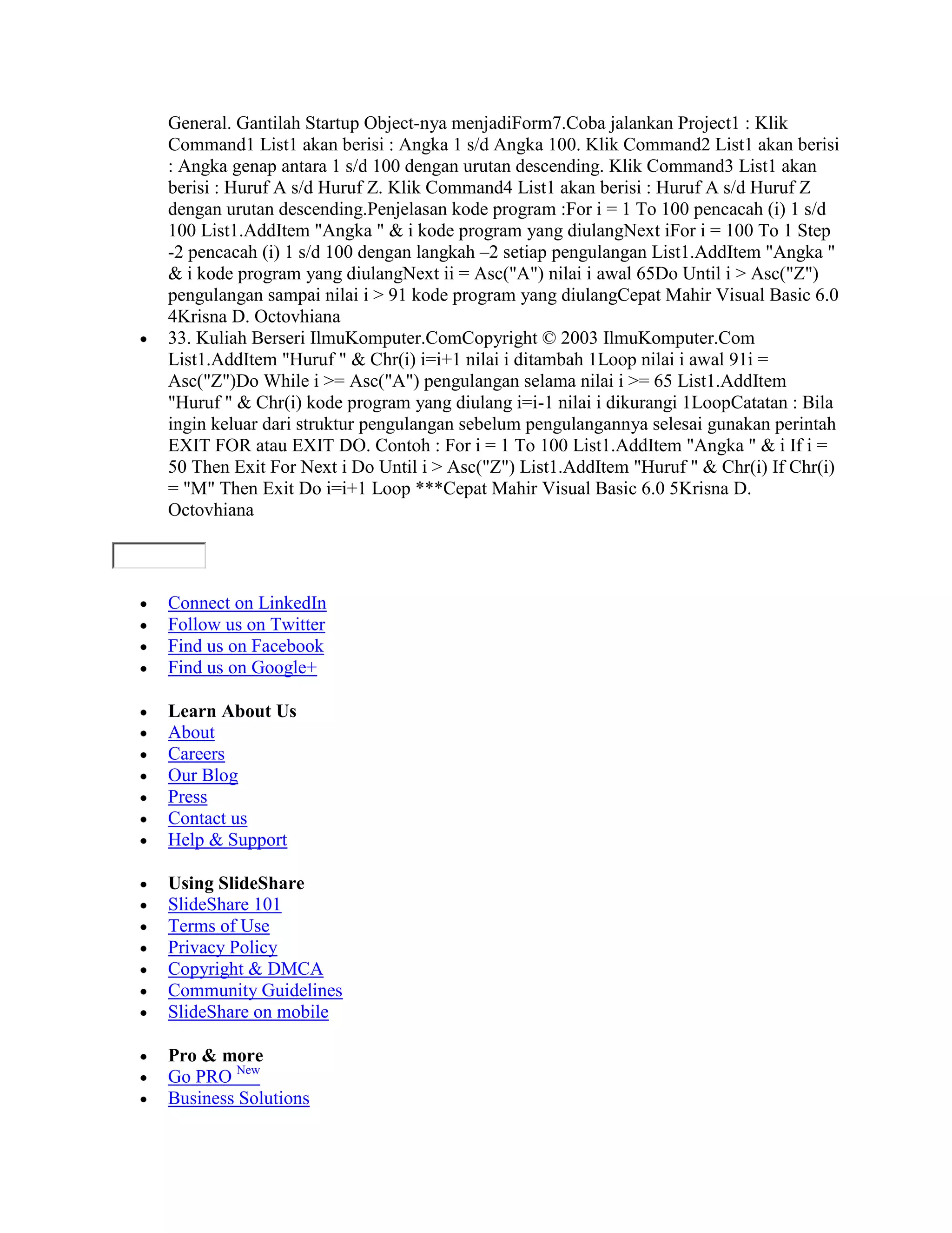 General. Gantilah Startup Object-nya menjadiForm7.Coba jalankan Project1 : Klik
Command1 List1 akan berisi : Angka 1 s/d Angka 100. Klik Command2 List1 akan berisi
: Angka genap antara 1 s/d 100 dengan urutan descending. Klik Command3 List1 akan
berisi : Huruf A s/d Huruf Z. Klik Command4 List1 akan berisi : Huruf A s/d Huruf Z
dengan urutan descending.Penjelasan kode program :For i = 1 To 100 pencacah (i) 1 s/d
100 List1.AddItem "Angka " & i kode program yang diulangNext iFor i = 100 To 1 Step
-2 pencacah (i) 1 s/d 100 dengan langkah –2 setiap pengulangan List1.AddItem "Angka "
& i kode program yang diulangNext ii = Asc("A") nilai i awal 65Do Until i > Asc("Z")
pengulangan sampai nilai i > 91 kode program yang diulangCepat Mahir Visual Basic 6.0
4Krisna D. Octovhiana
33. Kuliah Berseri IlmuKomputer.ComCopyright © 2003 IlmuKomputer.Com
List1.AddItem "Huruf " & Chr(i) i=i+1 nilai i ditambah 1Loop nilai i awal 91i =
Asc("Z")Do While i >= Asc("A") pengulangan selama nilai i >= 65 List1.AddItem
"Huruf " & Chr(i) kode program yang diulang i=i-1 nilai i dikurangi 1LoopCatatan : Bila
ingin keluar dari struktur pengulangan sebelum pengulangannya selesai gunakan perintah
EXIT FOR atau EXIT DO. Contoh : For i = 1 To 100 List1.AddItem "Angka " & i If i =
50 Then Exit For Next i Do Until i > Asc("Z") List1.AddItem "Huruf " & Chr(i) If Chr(i)
= "M" Then Exit Do i=i+1 Loop ***Cepat Mahir Visual Basic 6.0 5Krisna D.
Octovhiana



Connect on LinkedIn
Follow us on Twitter
Find us on Facebook
Find us on Google+

Learn About Us
About
Careers
Our Blog
Press
Contact us
Help & Support

Using SlideShare
SlideShare 101
Terms of Use
Privacy Policy
Copyright & DMCA
Community Guidelines
SlideShare on mobile

Pro & more
Go PRO New
Business Solutions
 
