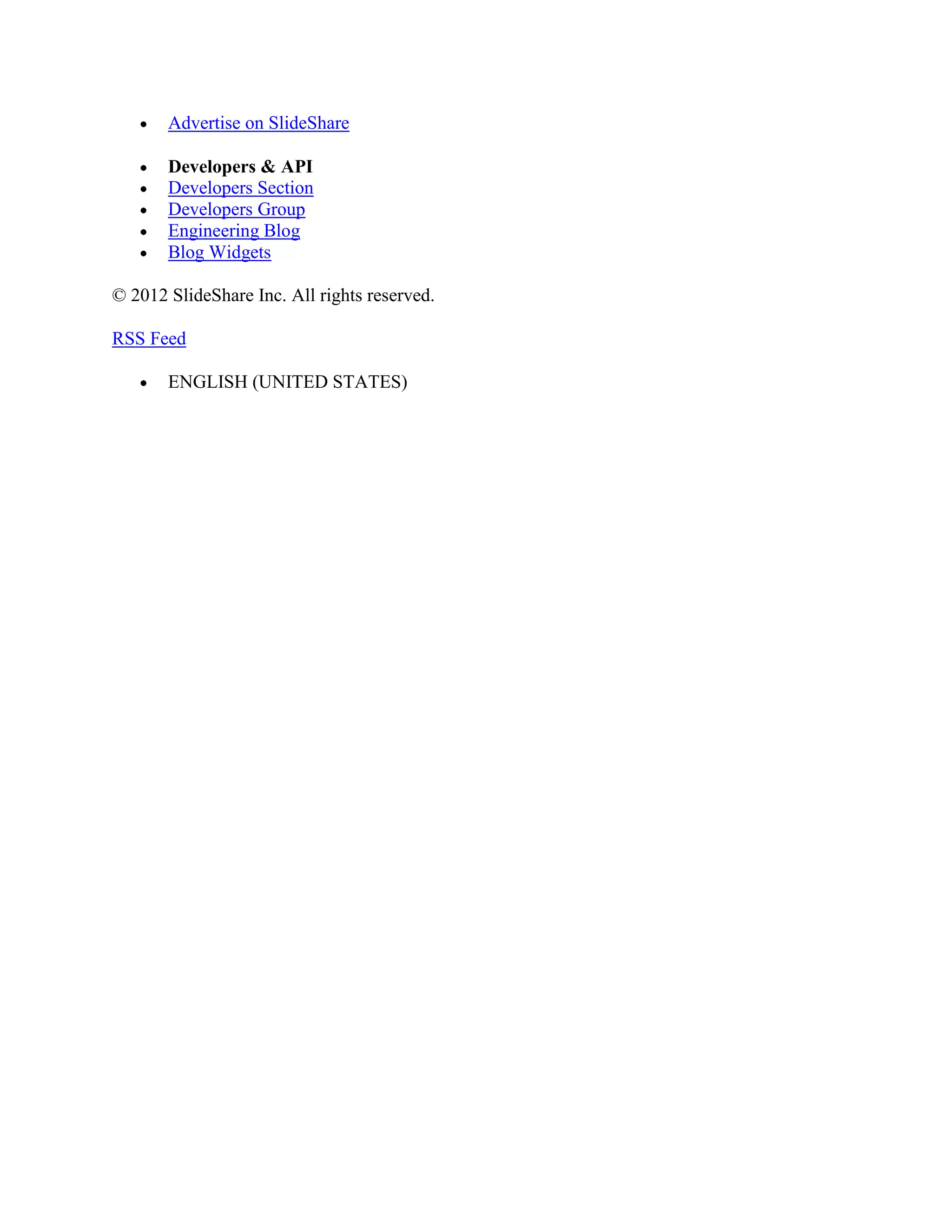 Advertise on SlideShare

       Developers & API
       Developers Section
       Developers Group
       Engineering Blog
       Blog Widgets

© 2012 SlideShare Inc. All rights reserved.

RSS Feed

       ENGLISH (UNITED STATES)
 