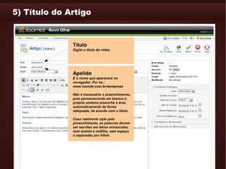 5) Título do Artigo



              Título
              Digite o título do vídeo




              Apelido
              É o nome que aparecerá no
              navegador. Por ex.:
              www.seusite.com.br/aempresa

              Não é necessário o preenchimento,
              pois permanecendo em branco o
              próprio sistema preenche a área
              automaticamente de forma
              adequada, de acordo com o título.

              Caso realmente opte pelo
              preenchimento, as palavras devem
              ser escritas em letras minúsculas,
              sem acento e cedilha, sem espaço
              e separadas por hífem.
 