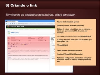 6) Criando o link

Terminando as alterações necessárias, clique em salvar.

                                        Na área do texto digite apenas

                                        {youtube} código do vídeo {/youtube}

                                        Código do vídeo: este código são os números e
                                        letras que aparecem na URL do vídeo, por
                                        exemplo:

                                        http://www.youtube.com/watch?v=PRmAgMZuZy0

                                        Ó código do vídeo neste caso são os dados que
                                        vem após o “v=”:

                                        PRmAgMZuZy0


                                        Desta forma a área do texto ficaria:

                                        {youtube}PRmAgMZuZy0{/youtube}

                                        Após esta configuração, basta clicar em Aplicar
                                        ou Salvar. Pronto, o vídeo já está disponível no
                                        site.
 