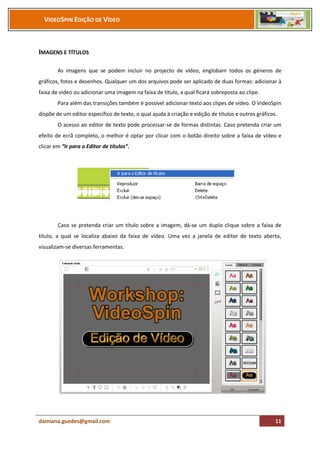 VIDEOSPIN EDIÇÃO DE VÍDEO



IMAGENS E TÍTULOS

        As imagens que se podem incluir no projecto de vídeo, englobam todos os géneros de
gráficos, fotos e desenhos. Qualquer um dos arquivos pode ser aplicado de duas formas: adicionar à
faixa de vídeo ou adicionar uma imagem na faixa de título, a qual ficará sobreposta ao clipe.
        Para além das transições também é possível adicionar texto aos clipes de vídeo. O VideoSpin
dispõe de um editor específico de texto, o qual ajuda à criação e edição de títulos e outros gráficos.
        O acesso ao editor de texto pode processar-se de formas distintas. Caso pretenda criar um
efeito de ecrã completo, o melhor é optar por clicar com o botão direito sobre a faixa de vídeo e
clicar em “Ir para o Editor de títulos”.




        Caso se pretenda criar um título sobre a imagem, dá-se um duplo clique sobre a faixa de
título, a qual se localiza abaixo da faixa de vídeo. Uma vez a janela de editor de texto aberta,
visualizam-se diversas ferramentas.




damiana.guedes@gmail.com                                                                             11
 