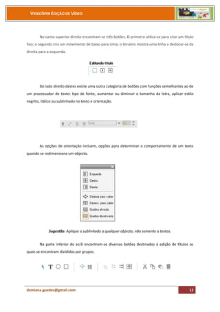 VIDEOSPIN EDIÇÃO DE VÍDEO



        No canto superior direito encontram-se três botões. O primeiro utiliza-se para criar um título
fixo; o segundo cria um movimento de baixo para cima; o terceiro mostra uma linha a deslocar-se da
direita para a esquerda.




        Do lado direito destes existe uma outra categoria de botões com funções semelhantes ao de
um processador de texto: tipo de fonte, aumentar ou diminuir o tamanho da letra, aplicar estilo
negrito, itálico ou sublinhado no texto e orientação.




        As opções de orientação incluem, opções para determinar o comportamento de um texto
quando se redimensiona um objecto.




             Sugestão: Aplique o sublinhado a qualquer objecto, não somente a textos.


        Na parte inferior do ecrã encontram-se diversos botões destinados à edição de títulos os
quais se encontram divididos por grupos.




damiana.guedes@gmail.com                                                                           12
 