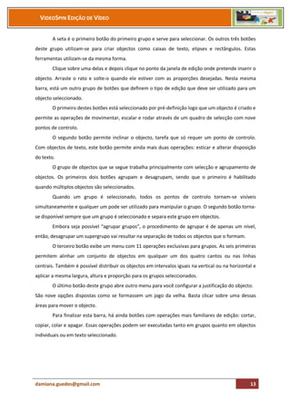 VIDEOSPIN EDIÇÃO DE VÍDEO


       A seta é o primeiro botão do primeiro grupo e serve para seleccionar. Os outros três botões
deste grupo utilizam-se para criar objectos como caixas de texto, elipses e rectângulos. Estas
ferramentas utilizam-se da mesma forma.
       Clique sobre uma delas e depois clique no ponto da janela de edição onde pretende inserir o
objecto. Arraste o rato e solte-o quando ele estiver com as proporções desejadas. Nesta mesma
barra, está um outro grupo de botões que definem o tipo de edição que deve ser utilizado para um
objecto seleccionado.
       O primeiro destes botões está seleccionado por pré-definição logo que um objecto é criado e
permite as operações de movimentar, escalar e rodar através de um quadro de selecção com nove
pontos de controlo.
       O segundo botão permite inclinar o objecto, tarefa que só requer um ponto de controlo.
Com objectos de texto, este botão permite ainda mais duas operações: esticar e alterar disposição
do texto.
       O grupo de objectos que se segue trabalha principalmente com selecção e agrupamento de
objectos. Os primeiros dois botões agrupam e desagrupam, sendo que o primeiro é habilitado
quando múltiplos objectos são seleccionados.
       Quando um grupo é seleccionado, todos os pontos de controlo tornam-se visíveis
simultaneamente e qualquer um pode ser utilizado para manipular o grupo. O segundo botão torna-
se disponível sempre que um grupo é seleccionado e separa este grupo em objectos.
       Embora seja possível “agrupar grupos”, o procedimento de agrupar é de apenas um nível,
então, desagrupar um supergrupo vai resultar na separação de todos os objectos que o formam.
       O terceiro botão exibe um menu com 11 operações exclusivas para grupos. As seis primeiras
permitem alinhar um conjunto de objectos em qualquer um dos quatro cantos ou nas linhas
centrais. Também é possível distribuir os objectos em intervalos iguais na vertical ou na horizontal e
aplicar a mesma largura, altura e proporção para os grupos seleccionados.
       O último botão deste grupo abre outro menu para você configurar a justificação do objecto.
São nove opções dispostas como se formassem um jogo da velha. Basta clicar sobre uma dessas
áreas para mover o objecto.
       Para finalizar esta barra, há ainda botões com operações mais familiares de edição: cortar,
copiar, colar e apagar. Essas operações podem ser executadas tanto em grupos quanto em objectos
individuais ou em texto seleccionado.




damiana.guedes@gmail.com                                                                           13
 