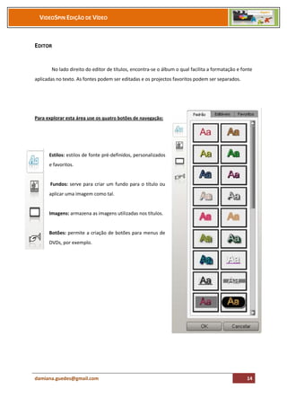 VIDEOSPIN EDIÇÃO DE VÍDEO



EDITOR


       No lado direito do editor de títulos, encontra-se o álbum o qual facilita a formatação e fonte
aplicadas no texto. As fontes podem ser editadas e os projectos favoritos podem ser separados.




Para explorar esta área use os quatro botões de navegação:




      Estilos: estilos de fonte pré-definidos, personalizados
      e favoritos.


       Fundos: serve para criar um fundo para o título ou
      aplicar uma imagem como tal.


      Imagens: armazena as imagens utilizadas nos títulos.


      Botões: permite a criação de botões para menus de
      DVDs, por exemplo.




damiana.guedes@gmail.com                                                                          14
 