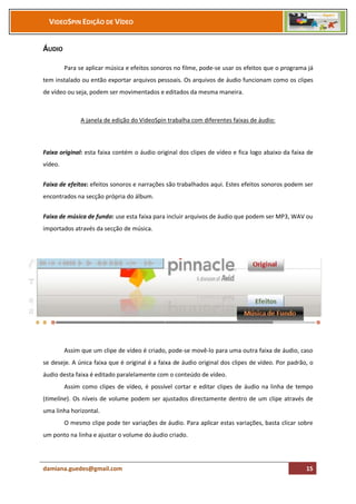 VIDEOSPIN EDIÇÃO DE VÍDEO


ÁUDIO

         Para se aplicar música e efeitos sonoros no filme, pode-se usar os efeitos que o programa já
tem instalado ou então exportar arquivos pessoais. Os arquivos de áudio funcionam como os clipes
de vídeo ou seja, podem ser movimentados e editados da mesma maneira.



               A janela de edição do VideoSpin trabalha com diferentes faixas de áudio:



Faixa original: esta faixa contém o áudio original dos clipes de vídeo e fica logo abaixo da faixa de
vídeo.


Faixa de efeitos: efeitos sonoros e narrações são trabalhados aqui. Estes efeitos sonoros podem ser
encontrados na secção própria do álbum.


Faixa de música de fundo: use esta faixa para incluir arquivos de áudio que podem ser MP3, WAV ou
importados através da secção de música.




         Assim que um clipe de vídeo é criado, pode-se movê-lo para uma outra faixa de áudio, caso
se deseje. A única faixa que é original é a faixa de áudio original dos clipes de vídeo. Por padrão, o
áudio desta faixa é editado paralelamente com o conteúdo de vídeo.
         Assim como clipes de vídeo, é possível cortar e editar clipes de áudio na linha de tempo
(timeline). Os níveis de volume podem ser ajustados directamente dentro de um clipe através de
uma linha horizontal.
         O mesmo clipe pode ter variações de áudio. Para aplicar estas variações, basta clicar sobre
um ponto na linha e ajustar o volume do áudio criado.




damiana.guedes@gmail.com                                                                           15
 