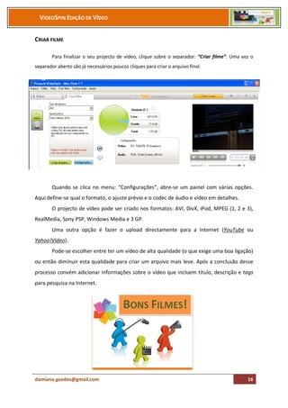 VIDEOSPIN EDIÇÃO DE VÍDEO


CRIAR FILME

        Para finalizar o seu projecto de vídeo, clique sobre o separador: “Criar filme”. Uma vez o
separador aberto são já necessários poucos cliques para criar o arquivo final.




        Quando se clica no menu: “Configurações”, abre-se um painel com várias opções.
Aqui define-se qual o formato, o ajuste prévio e o codec de áudio e vídeo em detalhes.
        O projecto de vídeo pode ser criado nos formatos: AVI, DivX, iPod, MPEG (1, 2 e 3),
RealMedia, Sony PSP, Windows Media e 3 GP.
        Uma outra opção é fazer o upload directamente para a Internet (YouTube ou
Yahoo!Video).
        Pode-se escolher entre ter um vídeo de alta qualidade (o que exige uma boa ligação)
ou então diminuir esta qualidade para criar um arquivo mais leve. Após a conclusão desse
processo convém adicionar informações sobre o vídeo que incluem título, descrição e tags
para pesquisa na Internet.




damiana.guedes@gmail.com                                                                       16
 