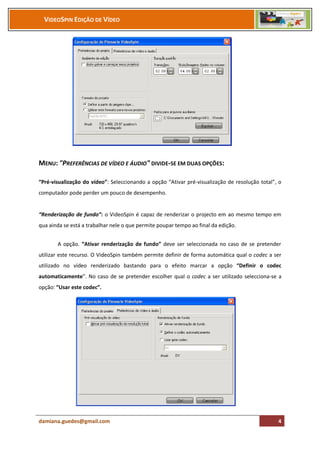 VIDEOSPIN EDIÇÃO DE VÍDEO




MENU: "PREFERÊNCIAS DE VÍDEO E ÁUDIO" DIVIDE-SE EM DUAS OPÇÕES:

“Pré-visualização do vídeo”: Seleccionando a opção “Ativar pré-visualização de resolução total”, o
computador pode perder um pouco de desempenho.


“Renderização de fundo”: o VideoSpin é capaz de renderizar o projecto em ao mesmo tempo em
qua ainda se está a trabalhar nele o que permite poupar tempo ao final da edição.


       A opção. “Ativar renderização de fundo” deve ser seleccionada no caso de se pretender
utilizar este recurso. O VideoSpin também permite definir de forma automática qual o codec a ser
utilizado no vídeo renderizado bastando para o efeito marcar a opção “Definir o codec
automaticamente”. No caso de se pretender escolher qual o codec a ser utilizado selecciona-se a
opção: “Usar este codec”.




damiana.guedes@gmail.com                                                                        4
 