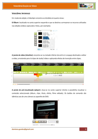 VIDEOSPIN EDIÇÃO DE VÍDEO


VIDEOSPIN: INTERFACE
Em modo de edição o VideoSpin encontra-se dividido em quatro áreas:

O Álbum: localizado no canto superior esquerdo e que se destina a armazenar os recursos utilizados
nas edições (vídeos capturado e fotos, por exemplo).




A janela de vídeo (timeline): encontra-se na metade inferior do ecrã e é o espaço destinado a editar
o vídeo, arrastando para lá clipes de áudio/ vídeo e aplicando efeitos de transição entre clipes.




A janela de pré-visualização (player): situa-se no canto superior direito e possibilita visualizar o
conteúdo seleccionado (álbum, clipe, título, efeito, filme editado). Os botões de comando são
idênticos aos de uma câmara ou aparelho de DVD.




damiana.guedes@gmail.com                                                                            5
 