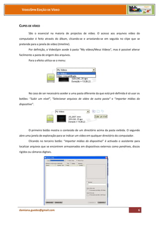 VIDEOSPIN EDIÇÃO DE VÍDEO



CLIPES DE VÍDEO
        São o essencial na maioria de projectos de vídeo. O acesso aos arquivos vídeo do
computador é feito através do álbum, clicando-se e arrastando-se em seguida no clipe que se
pretende para a janela de vídeo (timeline).
        Por definição, o VideoSpin acede à pasta “My vídeos/Meus Vídeos”, mas é possível alterar
facilmente a pasta de origem dos arquivos.
        Para o efeito utiliza-se o menu:




        No caso de ser necessário aceder a uma pasta diferente da que está pré-definida é só usar os
botões: “Subir um nível”, “Selecionar arquivos de vídeo de outra pasta” e “Importar mídias do
dispositivo”.




        O primeiro botão mostra o conteúdo de um directório acima da pasta exibida. O segundo
abre uma janela de exploração para se indicar um vídeo em qualquer directório do computador.
        Clicando no terceiro botão: “Importar mídias do dispositivo” é activado o assistente para
localizar arquivos que se encontrem armazenados em dispositivos externos como pendrives, discos
rígidos ou câmaras digitais.




damiana.guedes@gmail.com                                                                          6
 