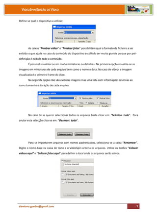 VIDEOSPIN EDIÇÃO DE VÍDEO


Define-se qual o dispositivo a utilizar:




        As caixas “Mostrar vídeo” e “Mostrar fotos” possibilitam qual o formato de ficheiro a ser
exibido o que ajuda no caso do conteúdo do dispositivo escolhido ser muito grande porque por pré-
definição é exibido todo o conteúdo.
        É possível visualizar-se em modo miniaturas ou detalhes. Na primeira opção visualiza-se as
imagens em miniaturas de cada arquivo bem como o nome e data. No caso de vídeos a imagem
visualizada é o primeiro frame do clipe.
        Na segunda opção não são exibidas imagens mas uma lista com informações relativas ao
como tamanho e duração de cada arquivo.




        No caso de se querer seleccionar todos os arquivos basta clicar em: “Selecion. tudo”. Para
anular esta selecção clica-se em: “Desmarc. tudo”.




        Para se importarem arquivos com nomes padronizados, selecciona-se a caixa “Renomear”.
Digite o nome-base na caixa de texto e o VideoSpin ordena os arquivos. Utilize os botões “Colocar
vídeos aqui” e “Colocar fotos aqui” para definir o local onde os arquivos serão salvos.




damiana.guedes@gmail.com                                                                             7
 