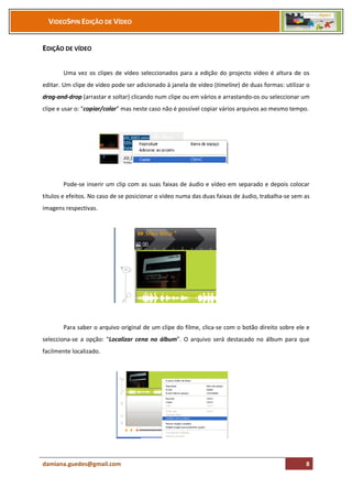 VIDEOSPIN EDIÇÃO DE VÍDEO


EDIÇÃO DE VÍDEO

       Uma vez os clipes de vídeo seleccionados para a edição do projecto vídeo é altura de os
editar. Um clipe de vídeo pode ser adicionado à janela de vídeo (timeline) de duas formas: utilizar o
drag-and-drop (arrastar e soltar) clicando num clipe ou em vários e arrastando-os ou seleccionar um
clipe e usar o: “copiar/colar” mas neste caso não é possível copiar vários arquivos ao mesmo tempo.




       Pode-se inserir um clip com as suas faixas de áudio e vídeo em separado e depois colocar
títulos e efeitos. No caso de se posicionar o vídeo numa das duas faixas de áudio, trabalha-se sem as
imagens respectivas.




       Para saber o arquivo original de um clipe do filme, clica-se com o botão direito sobre ele e
selecciona-se a opção: “Localizar cena no álbum”. O arquivo será destacado no álbum para que
facilmente localizado.




damiana.guedes@gmail.com                                                                           8
 