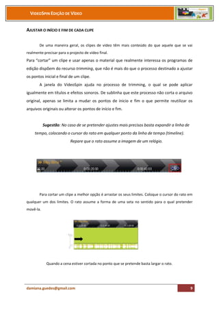 VIDEOSPIN EDIÇÃO DE VÍDEO


AJUSTAR O INÍCIO E FIM DE CADA CLIPE

       De uma maneira geral, os clipes de vídeo têm mais conteúdo do que aquele que se vai
realmente precisar para o projecto de vídeo final.
Para “cortar” um clipe e usar apenas o material que realmente interessa os programas de
edição dispõem do recurso trimming, que não é mais do que o processo destinado a ajustar
os pontos inicial e final de um clipe.
       A janela do VideoSpin ajuda no processo de trimming, o qual se pode aplicar
igualmente em títulos e efeitos sonoros. De sublinha que este processo não corta o arquivo
original, apenas se limita a mudar os pontos de inicio e fim o que permite reutilizar os
arquivos originais ou alterar os pontos de início e fim.


           Sugestão: No caso de se pretender ajustes mais precisos basta expandir a linha de
     tempo, colocando o cursor do rato em qualquer ponto da linha de tempo (timeline).
                           Repare que o rato assume a imagem de um relógio.




       Para cortar um clipe a melhor opção é arrastar os seus limites. Coloque o cursor do rato em
qualquer um dos limites. O rato assume a forma de uma seta no sentido para o qual pretender
movê-la.




             Quando a cena estiver cortada no ponto que se pretende basta largar o rato.




damiana.guedes@gmail.com                                                                        9
 