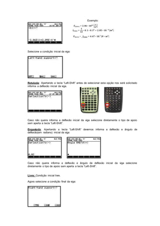 Exemplo:
Selecione a condição inicial da viga:
Rotulada: Apertando a tecla “Left-Shift” antes de selecionar esta opção nos será solicitado
informa a deflexão inicial da viga.
Caso não queira informa a deflexão inicial da viga selecione diretamente o tipo de apoio
sem aperta a tecla “Left-Shift”.
Engastada: Apertando a tecla “Left-Shift” devemos informa a deflexão e ângulo de
deflexão(em radiano) inicial da viga
Caso não queira informa a deflexão e ângulo de deflexão inicial da viga selecione
diretamente o tipo de apoio sem aperta a tecla “Left-Shift”.
Livre: Condição inicial livre.
Agora selecione a condição final da viga:
 