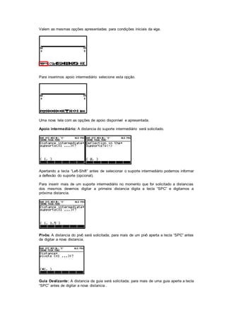 Valem as mesmas opções apresentadas para condições iniciais da viga.
Para inserimos apoio intermediário selecione esta opção.
Uma nova tela com as opções de apoio disponível e apresentada.
Apoio intermediário: A distancia do suporte intermediário será solicitado.
Apertando a tecla “Left-Shift” antes de selecionar o suporte intermediário podemos informar
a deflexão do suporte (opcional).
Para inserir mais de um suporte intermediário no momento que for solicitado a distancias
dos mesmos devemos digitar a primeira distancia digita a tecla “SPC” e digitamos a
próxima distancia.
Pivôs: A distancia do pivô será solicitada; para mais de um pivô aperta a tecla “SPC” antes
de digitar a nova distancia.
Guia Deslizante: A distancia da guia será solicitada; para mais de uma guia aperte a tecla
“SPC” antes de digitar a nova distancia .
 