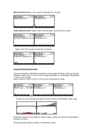 Momentos (N*m):Digite o valor e ponto de aplicação do momento.
Carga distribuída (N/m): Digite o valor inicial da carga e ponto inicial da mesma.
Digite o valor final da carga e ponto final da mesma.
Carga distribuída polinomial:
Vetor que representa coeficientes do polinômio de uma carga distribuída. Pode ser utilizada
coordenas relativa (eixo Y inicia no inicio da carga distribuída) ou coordenadas absolutas(eixo
Y inicia no inicio da viga).
Depois devemos informa o inicio e o fim do ponto de aplicação da carga.
De volta ao menu principal esta opção nos leva ao menu de informações sobre a viga:
Na primeira opção do menu podemos editar os dados inseridos do modulo de elasticidade e
momento de inercia.
Na segunda opção podemos alterar o comprimento da viga.
 
